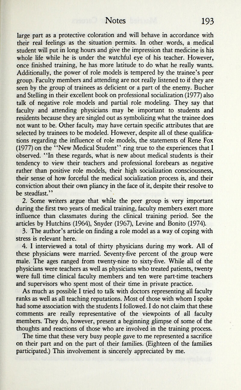 Notes 193 large part as a protective coloration and will behave in accordance with their real feelings as the situation permits. In other words, a medical student will put in long hours and give the impression that medicine is his whole life while he is under the watchful eye of his teacher. However, once finished training, he has more latitude to do what he really wants. Additionally, the power of role models is tempered by the trainee's peer group. Faculty members and attending are not really listened to if they are seen by the group of trainees as deficient or a part of the enemy. Bucher and Stelling in their excellent book on professional socialization (1977) also talk of negative role models and partial role modeling. They say that faculty and attending physicians may be important to students and residents because they are singled out as symbolizing what the trainee does not want to be. Other facult> may have certain specific attributes that are selected by trainees to be modeled. However, despite all of these qualifica¬ tions regarding the influence of role models, the statements of Rene Fox (1977) on the New Medical Student ring true to the experiences that I observed. In ±ese regards, what is new about medical students is their tendency to view their teachers and professional forebears as negative rather than positive role models, their high socialization consciousness, their sense of how forceful the medical socialization process is, and their conviction about their own pliancy in the face of it, despite their resolve to be steadfast. 2. Some writers argue that while the peer group is very important during the first two years of medical training, faculty members exert more influence than classmates during the clinical training period. See the articles by Hutchins (1964), Snyder (1967), Levine and Bonito (1974). 3. The author's article on finding a role model as a way of coping with stress is relevant here. 4. I interviewed a total of thirty physicians during my work. All of these physicians were married. Seventy-five percent of the group were male. The ages ranged from twenty-nine to sixty-five. While all of the physicians were teachers as well as physicians who treated patients, twenty were full time clinical faculty members and ten were part-time teachers and supervisors who spent most of their time in private practice. As much as possible I tried to talk with doctors representing all faculty ranks as well as all teaching reputations. Most of those with whom I spoke had some association with the students I followed. I do not claim that these comments are really representative of the viewpoints of all faculty members. They do, however, present a beginning glimpse of some of the thoughts and reactions of those who are involved in the training process. The time that these very busy people gave to me represented a sacrifice on their part and on the part of their families. (Eighteen of the families participated.) This involvement is sincerely appreciated by me.