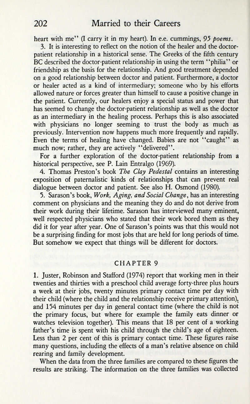 202 Married to their Careers heart with me (I carry it in my heart). In e.e. cummings, 95 poems. 3. It is interesting to reflect on the notion of the healer and the doctor- patient relationship in a historical sense. The Greeks of the fifth century ВС described the doctor-patient relationship in using the term philia or friendship as the basis for the relationship. And good treatment depended on a good relationship between doctor and patient. Furthermore, a doctor or healer acted as a kind of intermediary; someone who by his efforts allowed nature or forces greater than himself to cause a positive change in the patient. Currently, our healers enjoy a special status and power that has seemed to change the doctor-patient relationship as well as the doctor as an intermediary in the healing process. Perhaps this is also associated with physicians no longer seeming to trust the body as much as previously. Intervention now happens much more frequently and rapidly. Even the terms of healing have changed. Babies are not caught as much now; rather, they are actively delivered. For a further exploration of the doctor-patient relationship from a historical perspective, see P. Lain Entralgo (1969). 4. Thomas Preston's book The Clay Pedestal contains an interesting exposition of paternalistic kinds of relationships that can prevent real dialogue between doctor and patient. See also H. Osmond (1980). 5. Sarason's book. Work, Aging, and Social Change^ has an interesting comment on physicians and the meaning they do and do not derive from their work during their lifetime. Sarason has interviewed many eminent, well respected physicians who stated that their work bored them as they did it for year after year. One of Sarason's points was that this would not be a surprising finding for most jobs that are held for long periods of time. But somehow we expect that things will be different for doctors. CHAPTER 9 1. Juster, Robinson and Stafford (1974) report that working men in their twenties and thirties with a preschool child average forty-three plus hours a week at their jobs, twenty minutes primary contact time per day with their child (where the child and the relationship receive primary attention), and 154 minutes per day in general contact time (where the child is not the primary focus, but where for example the family eats dinner or watches television together). This means that 18 per cent of a working father's time is spent with his child through the child's age of eighteen. Less than 2 per cent of this is primary contact time. These figures raise many questions, including the effects of a man's relative absence on child rearing and family development. When the data from the three families are compared to these figures the results are striking. The information on the three families was collected