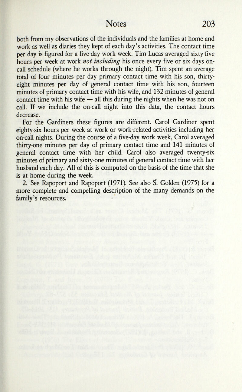 Notes 203 both from my observations of the individuals and the families at home and work as well as diaries they kept of each day's activities. The contact time per day is figured for a five-day work week. Tim Lucas averaged sixty-five hours per week at work not including his once every five or six days on- call schedule (where he works through the night). Tim spent an average total of four minutes per day primary contact time with his son, thirty- eight minutes per day of general contact time with his son, fourteen minutes of primary contact time with his wife, and 132 minutes of general contact time with his wife — all this during the nights when he was not on call. If we include the on-call night into this data, the contact hours decrease. For the Gardiners these figures are different. Carol Gardiner spent eighty-six hours per week at work or work-related activities including her on-call nights. During the course of a five-day work week, Carol averaged thirty-one minutes per day of primary contact time and 141 minutes of general contact time with her child. Carol also averaged twenty-six minutes of primary and sixty-one minutes of general contact time with her husband each day. All of this is computed on the basis of the time that she is at home during the week. 2. See Rapoport and Rapoport (1971). See also S. Golden (1975) for a more complete and compelling description of the many demands on the family's resources.