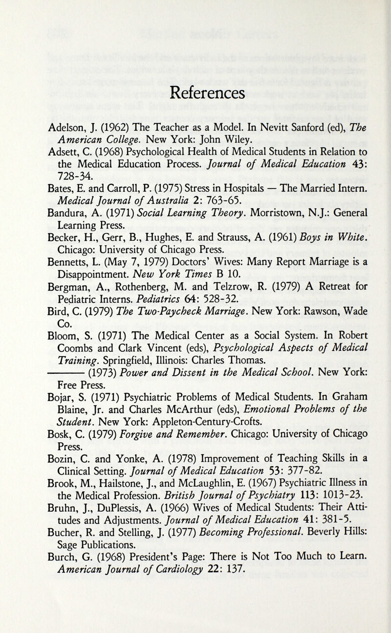 References Adelson, J. (1962) The Teacher as a Model. In Nevitt Sanford (ed). The American College. New York: John Wiley. Adsett, C. (1968) Psychological Health of Medical Students in Relation to the Medical Education Process. Journal of Medical Education 43: 728-34. Bates, E. and Carroll, P. (1975) Stress in Hospitals — The Married Intern. Medical Journal of Australia 2: ПЬЪ-ЬЪ. Bandura, A. (1971) Social Learning Theory. Morristown, N.J.; General Learning Press. Becker, H., Gerr, В., Hughes, E. and Strauss, A. (1961) Boys in White. Chicago: University of Chicago Press. Bennetts, L. (May 7, 1979) Doctors' Wives: Many Report Marriage is a Disappointment. New York Times В 10. Bergman, A., Rothenberg, M. and Telzrow, R. (1979) A Retreat for Pediatric Interns. Pediatrics 64: 528-32. Bird, C. (1979) The Two-Paycheck Marriage. New York; Rawson, Wade Co. Bloom, S. (1971) The Medical Center as a Social System. In Robert Coombs and Clark Vincent (eds). Psychological Aspects of Medical Training. Springfield, Illinois; Charles Thomas. (1973) Power and Dissent in the Medical School. New York: Free Press. Bojar, S. (1971) Psychiatric Problems of Medical Students. In Graham Blaine, Jr. and Charles McArthur (eds). Emotional Problems of the Student. New York; Appleton-Century-Crofts. Bosk, C. (1979) Forgive and Remember. Chicago: University of Chicago Press. Bozin, C. and Yonke, A. (1978) Improvement of Teaching Skills in a Clinical Setting. Journal of Medical Education 53: 377-82. Brook, M., Hailstone, J., and McLaughlin, E. (1967) Psychiatric Illness in the Medical Profession. British Journal of Psychiatry 113: 1013-23. Bruhn, J., DuPlessis, A. (1966) Wives of Medical Students; Their Atti¬ tudes and Adjustments. Journal of Medical Education 41: 381-5. Bucher, R. and Stelling, J. (1977) Becoming Professional. Beverly Hills: Sage Publications. Burch, G. (1968) President's Page: There is Not Too Much to Learn. American Journal of Cardiology 22; 137.