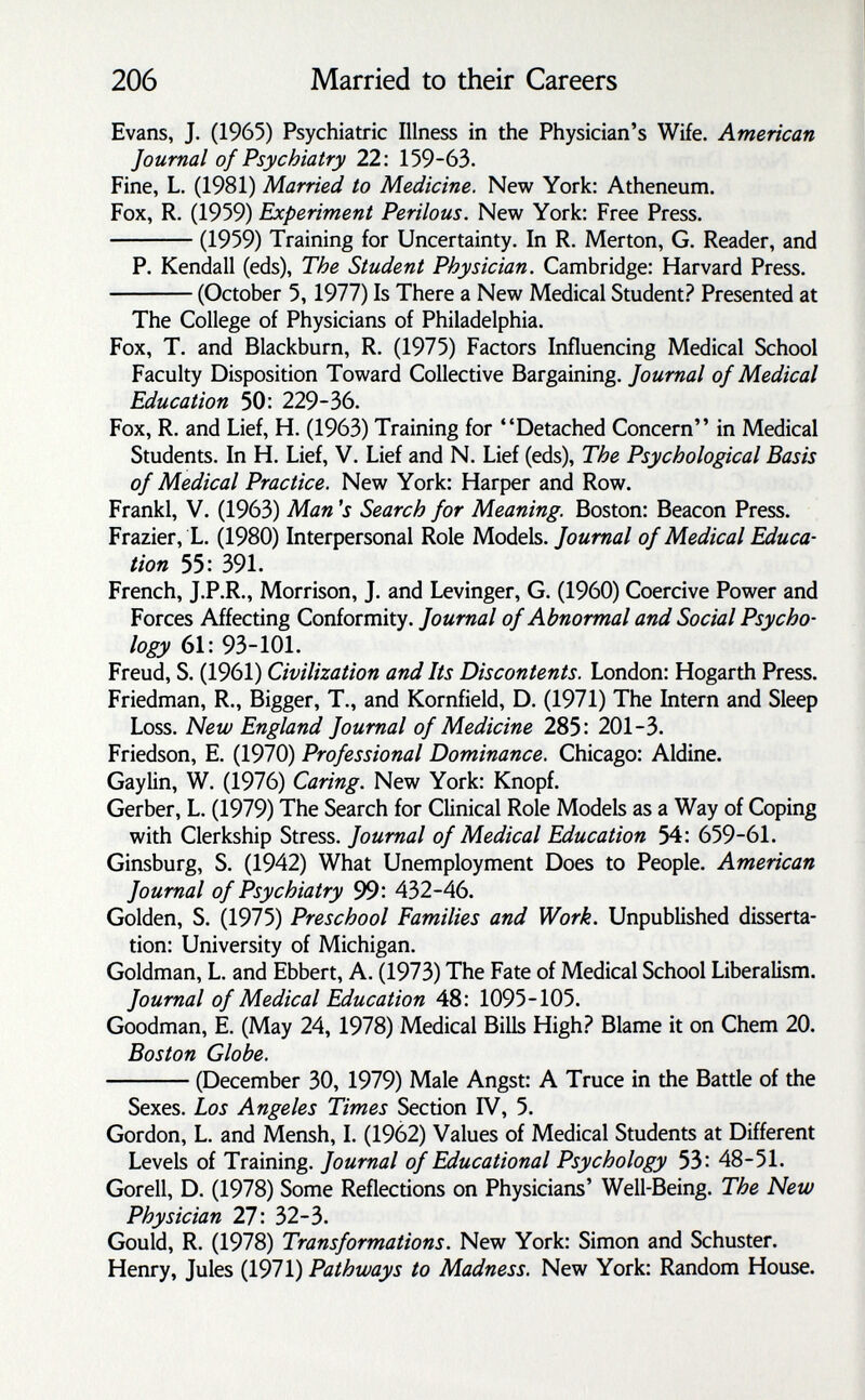 206 Married to their Careers Evans, J. (1965) Psychiatric Illness in the Physician's Wife. American Journal of Psychiatry 22: 159-63. Fine, L. (1981) Married to Medicine. New York: Atheneum. Fox, R. (1959) Experiment Perilous. New York: Free Press. (1959) Training for Uncertainty. In R. Merton, G. Reader, and P. Kendall (eds). The Student Physician. Cambridge: Harvard Press. (October 5,1977) Is There a New Medical Student.^ Presented at The College of Physicians of Philadelphia. Fox, T. and Blackburn, R. (1975) Factors Influencing Medical School Faculty Disposition Toward Collective Bargaining. Journal of Medical Education 50: 229-36. Fox, R. and Lief, H. (1963) Training for Detached Concern in Medical Students. In H. Lief, V. Lief and N. Lief (eds). The Psychological Basis of Medical Practice. New York: Harper and Row. Frankl, V. (1963) Man's Search for Meaning. Boston: Beacon Press. Frazier, L. (1980) Interpersonal Role Models. Journal of Medical Educa¬ tion 55: 391. French, J.P.R., Morrison, J. and Levinger, G. (1960) Coercive Power and Forces Affecting Conformity. Journal of Abnormal and Social Psycho¬ logy 61: 93-101. Freud, S. (1961) Civilization and Its Discontents. London: Hogarth Press. Friedman, R., Bigger, T., and Kornfield, D. (1971) The Intern and Sleep Loss. New England Journal of Medicine 285: 201-3. Friedson, E. (1970) Professional Dominance. Chicago: Aldine. Gaylin, W. (1976) Caring. New York: Knopf. Gerber, L. (1979) The Search for Clinical Role Models as a Way of Coping with Clerkship Stress. Journal of Medical Education 54: 659-61. Ginsburg, S. (1942) What Unemployment Does to People. American Journal of Psychiatry 432-46. Golden, S. (1975) Preschool Families and Work. Unpublished disserta¬ tion: University of Michigan. Goldman, L. and Ebbert, A. (1973) The Fate of Medical School Liberalism. Journal of Medical Education 48: 1095-105. Goodman, E. (May 24, 1978) Medical Bills High? Blame it on Chem 20. Boston Globe. (December 30, 1979) Male Angst: A Truce in the Battle of the Sexes. Los Angeles Times Section IV, 5. Gordon, L. and Mensh, I. (1962) Values of Medical Students at Different Levels of Training. Journal of Educational Psychology 53: 48-51. Gorell, D. (1978) Some Reflections on Physicians' Weil-Being. The New Physician 27: 32-3- Gould, R. (1978) Transformations. New York: Simon and Schuster. Henry, Jules (1971) Pathways to Madness. New York: Random House.