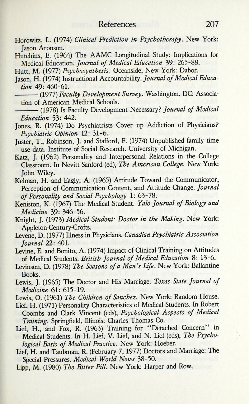 References 207 Horowitz, L. (1974) Clinical Prediction in Psychotherapy. New York: Jason Aronson. Hutchins, E. (1964) The AAMC Longitudinal Study: Implications for Medical Education. Journal of Medical Education 39: 265-88. Hütt, M. (1977) Psychosynthesis. Oceanside, New York: Dabor. Jason, H. (1974) Instructional Accountability.of Medical Educa¬ tion 49: 460-61. (1977) Faculty Development Survey. Washington, DC: Associa¬ tion of American Medical Schools. (1978) Is Faculty Development Necessary.? Journal of Medical Education 53: 442. Jones, R. (1974) Do Psychiatrists Cover up Addiction of Physicians? Psychiatric Opinion 12: 31-6. Juster, T., Robinson, J. and Stafford, F. (1974) Unpublished family time use data. Institute of Social Research. University of Michigan. Katz, J. (1962) Personality and Interpersonal Relations in the College Classroom. In Nevitt Sanford (ed), The American College. New York: John Wiley. Kelman, H. and Eagly, A. (1965) Attitude Toward the Communicator, Perception of Communication Content, and Attitude Change. Journal of Personality and Social Psychology 1: 63-78. Keniston, K. (1967) The Medical Student. Yale Journal of Biology and Medicine 39: 346-56. Knight, J. (1973) Medical Student: Doctor in the Making. New York: Appleton-Century-Crofts. Levene, D. (1977) Illness in Physicians. Canadian Psychiatric Association Journal 22: 401. Levine, E. and Bonito, A. (1974) Impact of Clinical Training on Attitudes of Medical Students. British Journal of Medical Education 8: 13-6. Levinson, D. (1978) The Seasons of a Man's Life. New York: Ballantine Books. Lewis, J. (1965) The Doctor and His Marriage. Texas State Journal of Medicine 61: 615-19. Lewis, O. (1961) The Children of Sanchez. New York: Random House. Lief, H. (1971) Personality Characteristics of Medical Students. In Robert Coombs and Clark Vincent (eds), Psychological Aspects of Medical Training. Springfield, Illinois: Charles Thomas Co. Lief, H., and Fox, R. (1963) Training for Detached Concern in Medical Students. In H. Lief, V. Lief, and N. Lief (eds). The Psycho¬ logical Basis of Medical Practice. New York: Hoeber. Lief, H. and Taubman, R. (February 7,1977) Doctors and Marriage: The Special Pressures. Medical World News 38-50. Lipp, M. (1980) The Bitter Pill. New York: Harper and Row.