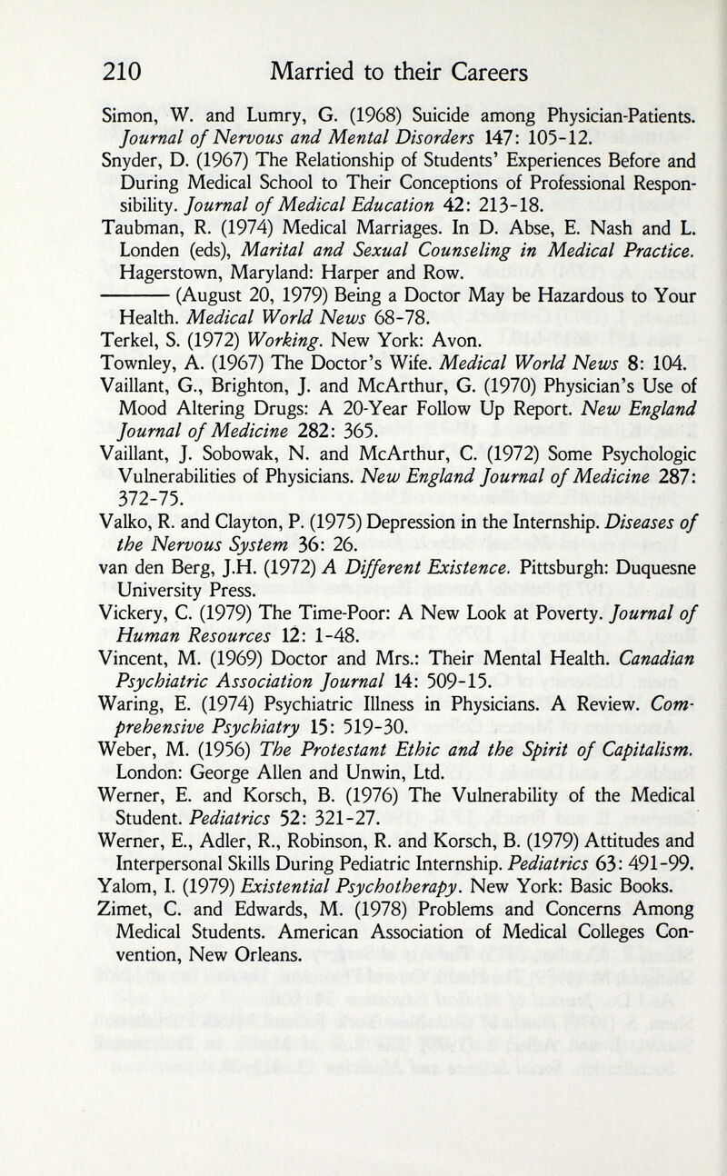 210 Married to their Careers Simon, W. and Lumry, G. (1968) Suicide among Physician-Patients. Journal of Nervous and Mental Disorders 147: 105-12. Snyder, D. (1967) The Relationship of Students' Experiences Before and During Medical School to Their Conceptions of Professional Respon¬ sibility. Journal of Medical Education 42: 213-18. Taubman, R. (1974) Medical Marriages. In D. Abse, E. Nash and L. Londen (eds). Marital and Sexual Counseling in Medical Practice. Hagerstown, Maryland: Harper and Row. (August 20, 1979) Being a Doctor May be Hazardous to Your Health. Medical World News 68-78. Terkel, S. (1972) Working. New York: Avon. Townley, A. (1967) The Doctor's Wife. Medical World News 8: 104. Vaillant, G., Brighton, J. and McArthur, G. (1970) Physician's Use of Mood Altering Drugs: A 20-Year Follow Up Report. New England Journal of Medicine 282: 365. Vaillant, J. Sobowak, N. and McArthur, C. (1972) Some Psychologic Vulnerabilities of Physicians. New England Journal of Medicine 287: 372-75. Valko, R. and Clayton, P. (1975) Depression in the Internship. Diseases of the Nervous System 36: 26. van den Berg, J.H. (1972) A Different Existence. Pittsburgh: Duquesne University Press. Vickery, C. (1979) The Time-Poor: A New Look at Poverty. Journal of Human Resources 12: 1-48. Vincent, M. (1969) Doctor and Mrs.: Their Mental Health. Canadian Psychiatric Association Journal 14: 509-15. Waring, E. (1974) Psychiatric Illness in Physicians. A Review. Com¬ prehensive Psychiatry 15: 519-30. Weber, M. (1956) The Protestant Ethic and the Spirit of Capitalism, London: George Allen and Unwin, Ltd. Werner, E. and Korsch, B. (1976) The Vulnerability of the Medical Student. Pediatrics 52: 321-27. Werner, E., Adler, R,, Robinson, R. and Korsch, B. (1979) Attitudes and Interpersonal Skills During Pediatric Internship. Pediatrics 63: 491-99. Yalom, L (1979) Existential Psychotherapy. New York: Basic Books. Zimet, C. and Edwards, M. (1978) Problems and Concerns Among Medical Students. American Association of Medical Colleges Con¬ vention, New Orleans.