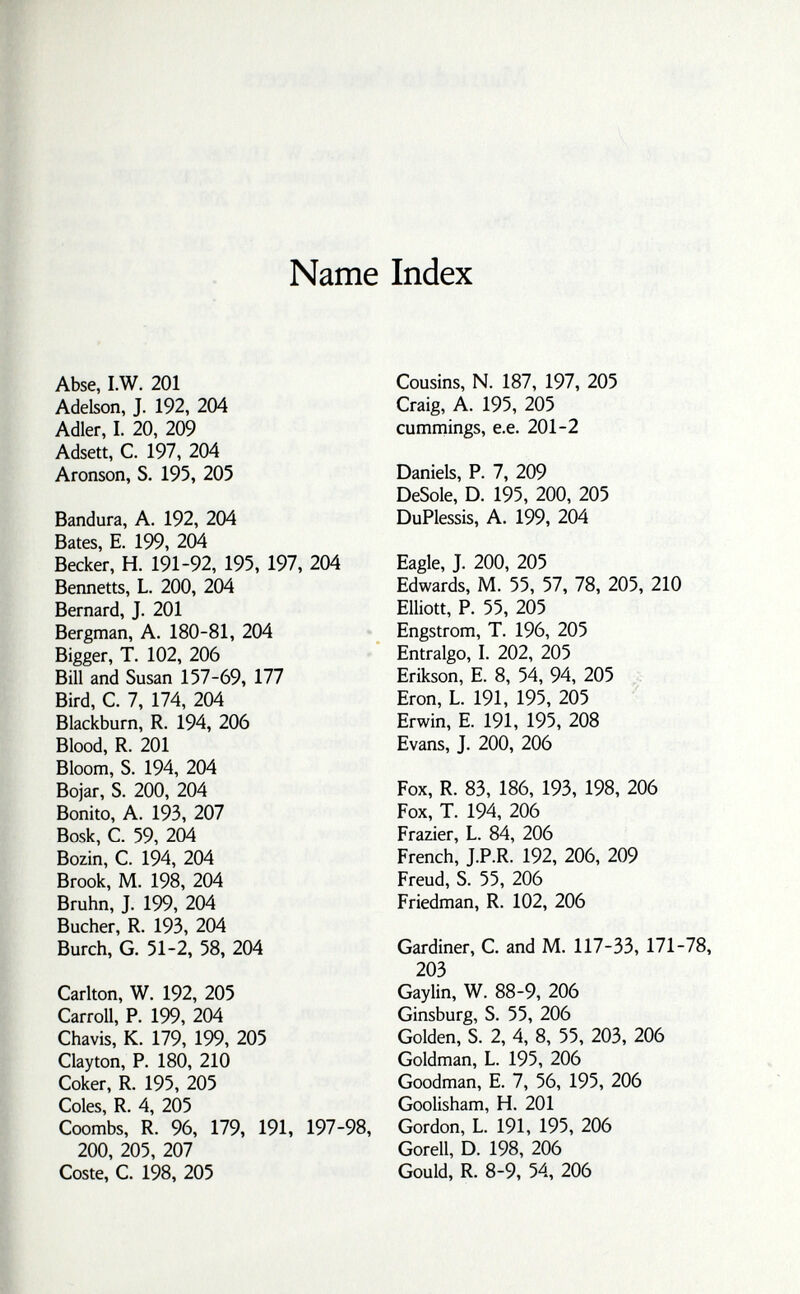 Name Index Abse, I.W. 201 Adelson, J. 192, 204 Adler, I. 20, 209 Adsett, C. 197, 204 Aronson, S. 195, 205 Bandura, A. 192, 204 Bates, E. 199, 204 Becker, H. 191-92, 195, 197, 204 Bennetts, L. 200, 204 Bernard, J. 201 Bergman, A. 180-81, 204 Bigger, T. 102, 206 Bill and Susan 157-69, 177 Bird, C. 7, 174, 204 Blackburn, R. 194, 206 Blood, R. 201 Bloom, S. 194, 204 Bojar, S. 200, 204 Bonito, A. 193, 207 Bosk, С. 59, 204 Bozin, С. 194, 204 Brook, M. 198, 204 Bruhn, J. 199, 204 Bucher, R. 193, 204 Burch, G. 51-2, 58, 204 Carlton, W. 192, 205 Carroll, P. 199, 204 Chavis, К. 179, 199, 205 Clayton, P. 180, 210 Coker, R. 195, 205 Coles, R. 4, 205 Coombs, R. 96, 179, 191, 197-98, 200, 205, 207 Coste, С. 198, 205 Cousins, N. 187, 197, 205 Craig, A. 195, 205 cumrnings, e.e. 201-2 Daniels, P. 7, 209 DeSole, D. 195, 200, 205 DuPlessis, A. 199, 204 Eagle, J. 200, 205 Edwards, M. 55, 57, 78, 205, 210 Elliott, P. 55, 205 Engstrom, T. 196, 205 Entralgo, I. 202, 205 Erikson, E. 8, 54, 94, 205 Eron, L. 191, 195, 205 Erwin, E. 191, 195, 208 Evans, J. 200, 206 Fox, R. 83, 186, 193, 198, 206 Fox, T. 194, 206 Frazier, L. 84, 206 French, J.P.R. 192, 206, 209 Freud, S. 55, 206 Friedman, R. 102, 206 Gardiner, С and M. 117-33, 171-78, 203 Gaylin, W. 88-9, 206 Ginsburg, S. 55, 206 Golden, S. 2, 4, 8, 55, 203, 206 Goldman, L. 195, 206 Goodman, E. 7, 56, 195, 206 Goolisham, H. 201 Gordon, L. 191, 195, 206 Gorell, D. 198, 206 Gould, R. 8-9, 54, 206