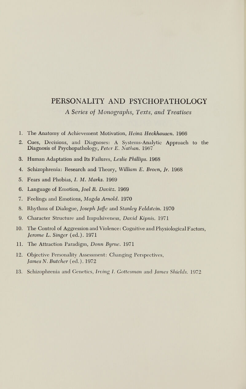 PERSONALITY AND PSYCHOPATHOLOGY A Series of Monographs, Texts, and Treatises 1. The Anatomy of Achievement Motivation, Heinz Heckhausen. 1966 2. Cues, Decisions, and Diagnoses: A Systems-Analytic Approach to the Diagnosis of Psychopathology, Peter E. Nathan. 1967 3. Human Adaptation and Its Failures, Leslie Phillips. 1968 4. Schizophrenia: Research and Theory, William E. Broen, Jr. 1968 5. Fears and Phobias, I. M. Marks. 1969 6. Language of Emotion, Joel R. Davitz. 1969 7. Feelings and Emotions, Magda Arnold. 1970 8. Rhythms of Dialogue, Joseph Jaffe and Stanley Feldstein. 1970 9. Character Structure and Impulsiveness, David Kipnis. 1971 10. The Control of Aggression and Violence : Cognitive and Physiological Factors, Jerome L. Singer (ed.). 1971 11. The Attraction Paradigm, Donn Byrne. 1971 12. Objective Personality Assessment: Changing Perspectives, James N. Butcher (ed.). 1972 13. Schizophrenia and Genetics, Irving I. Gottesman and James Shields. 1972