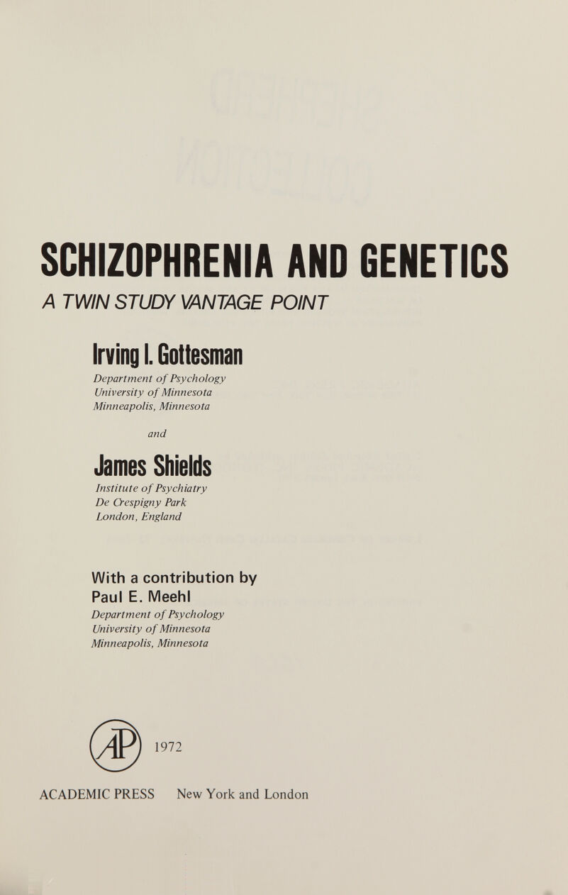 SCHIZOPHRENIA AND GENETICS A TWIN STUDY VANTAGE POINT Irving I. Gottesman Department of Psychology University of Minnesota Minneapolis, Minnesota and James Shields Institute of Psychiatry De Crespigny Park London, England With a contribution by Paul E. Meehl Department of Psychology University of Minnesota Minneapolis, Minnesota ACADEMIC PRESS New York and London