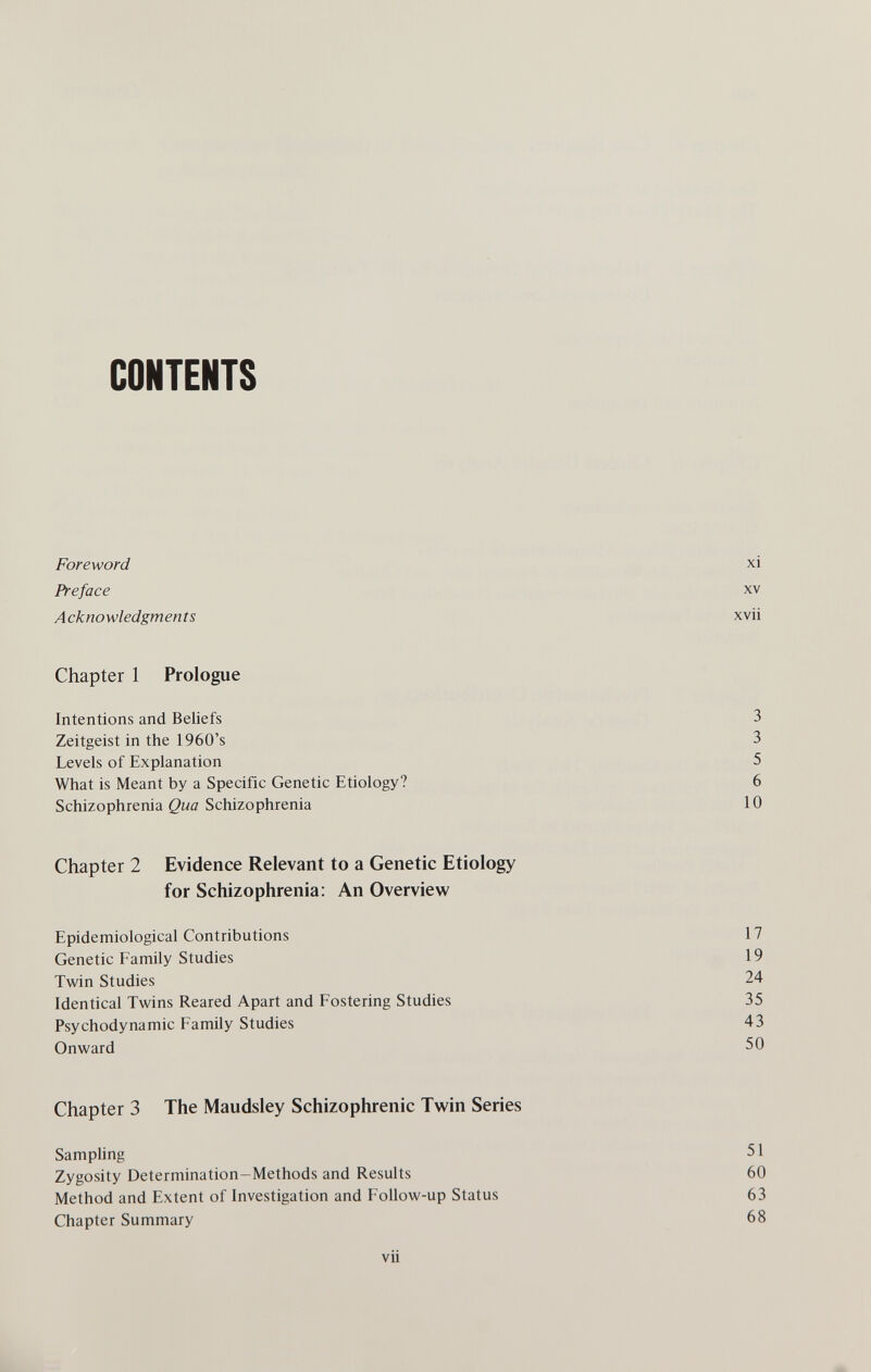 CONTENTS Foreword xi Preface xv Acknowledgments xvii Chapter 1 Prologue Intentions and Beliefs 3 Zeitgeist in the 1960's 3 Levels of Explanation 5 What is Meant by a Specific Genetic Etiology? 6 Schizophrenia Qua Schizophrenia 10 Chapter 2 Evidence Relevant to a Genetic Etiology for Schizophrenia: An Overview Epidemiological Contributions 17 Genetic Family Studies 19 Twin Studies 24 Identical Twins Reared Apart and Fostering Studies 35 Psychodynamic Family Studies 43 Onward 50 Chapter 3 The Maudsley Schizophrenic Twin Series Samphng 51 Zygosity Determination-Methods and Results 60 Method and Extent of Investigation and Follow-up Status 63 Chapter Summary 68 vii