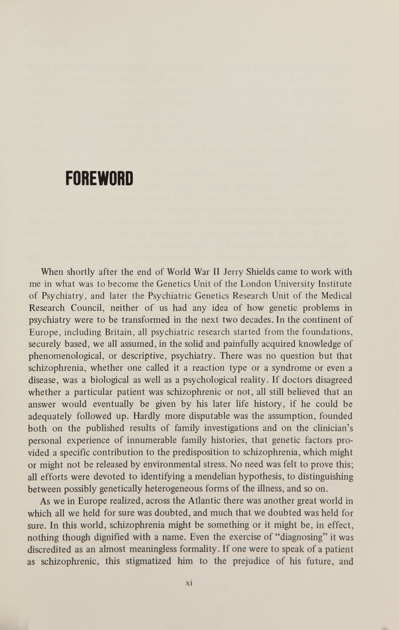 FOREWORD When shortly after the end of World War II Jerry Shields came to work with me in what was to become the Genetics Unit of the London University Institute of Psychiatry, and later the Psychiatric Genetics Research Unit of the Medical Research Council, neither of us had any idea of how genetic problems in psychiatry were to be transformed in the next two decades. In the continent of Europe, including Britain, all psychiatric research started from the foundations, securely based, we all assumed, in the solid and painfully acquired knowledge of phenomenological, or descriptive, psychiatry. There was no question but that schizophrenia, whether one called it a reaction type or a syndrome or even a disease, was a biological as well as a psychological reality. If doctors disagreed whether a particular patient was schizophrenic or not, all still believed that an answer would eventually be given by his later life history, if he could be adequately followed up. Hardly more disputable was the assumption, founded both on the published results of family investigations and on the cUnician's personal experience of innumerable family histories, that genetic factors pro¬ vided a specific contribution to the predisposition to schizophrenia, which might or might not be released by environmental stress. No need was felt to prove this; all efforts were devoted to identifying a mendelian hypothesis, to distinguishing between possibly genetically heterogeneous forms of the illness, and so on. As we in Europe reaUzed, across the Atlantic there was another great world in which all we held for sure was doubted, and much that we doubted was held for sure. In this world, schizophrenia might be something or it might be, in effect, nothing though dignified with a name. Even the exercise of diagnosing it was discredited as an almost meaningless formality. If one were to speak of a patient as schizophrenic, this stigmatized him to the prejudice of his future, and xi