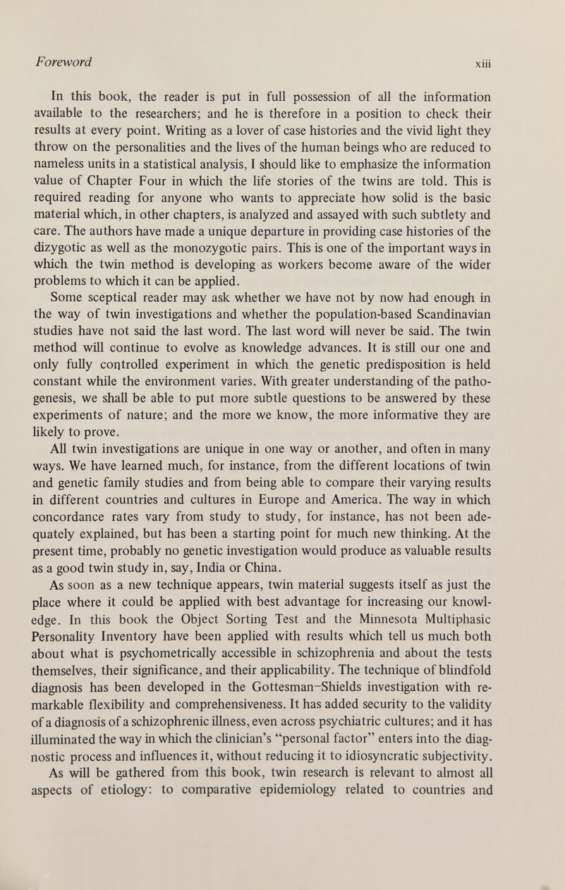 Foreword xiii In this book, the reader is put in full possession of all the information available to the researchers; and he is therefore in a position to check their results at every point. Writing as a lover of case histories and the vivid light they throw on the personahties and the lives of the human beings who are reduced to nameless units in a statistical analysis, I should like to emphasize the information value of Chapter Four in which the life stories of the twins are told. This is required reading for anyone who wants to appreciate how solid is the basic material which, in other chapters, is analyzed and assayed with such subtlety and care. The authors have made a unique departure in providing case histories of the dizygotic as well as the monozygotic pairs. This is one of the important ways in which the twin method is developing as workers become aware of the wider problems to which it can be applied. Some sceptical reader may ask whether we have not by now had enough in the way of twin investigations and whether the population-based Scandinavian studies have not said the last word. The last word will never be said. The twin method will continue to evolve as knowledge advances. It is still our one and only fuüy coil trolled experiment in which the genetic predisposition is held constant while the environment varies. With greater understanding of the patho¬ genesis, we shall be able to put more subtle questions to be answered by these experiments of nature; and the more we know, the more informative they are likely to prove. АД twin investigations are unique in one way or another, and often in many ways. We have learned much, for instance, from the different locations of twin and genetic family studies and from being able to compare their varying results in different countries and cultures in Europe and America. The way in which concordance rates vary from study to study, for instance, has not been ade¬ quately explained, but has been a starting point for much new thinking. At the present time, probably no genetic investigation would produce as valuable results as a good twin study in, say, India or China. As soon as a new technique appears, twin material suggests itself as just the place where it could be appHed with best advantage for increasing our knowl¬ edge. In this book the Object Sorting Test and the Minnesota Multiphasic Personality Inventory have been applied with results which tell us much both about what is psychometrically accessible in schizophrenia and about the tests themselves, their significance, and their appUcability. The technique of blindfold diagnosis has been developed in the Gottesman-Shields investigation with re¬ markable flexibility and comprehensiveness. It has added security to the validity of a diagnosis of a schizophrenic illness, even across psychiatric cultures; and it has illuminated the way in which the clinician's personal factor enters into the diag¬ nostic process and influences it, without reducing it to idiosyncratic subjectivity. As WÜ1 be gathered from this book, twin research is relevant to almost all aspects of etiology: to comparative epidemiology related to countries and