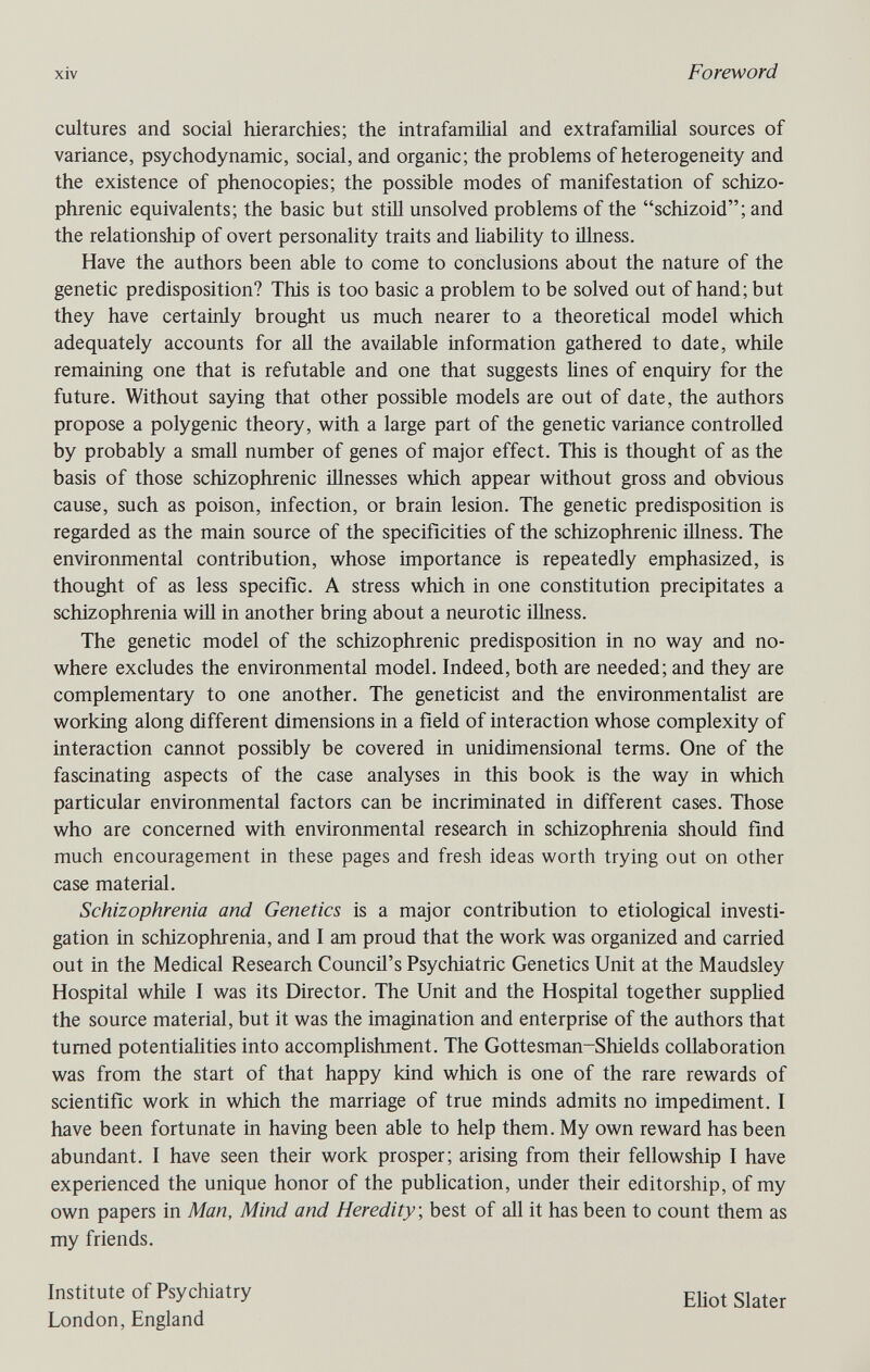 xiv Foreword cultures and social hierarchies; the intrafamilial and extrafamihal sources of variance, psychodynamic, social, and organic; the problems of heterogeneity and the existence of phenocopies; the possible modes of manifestation of schizo¬ phrenic equivalents; the basic but still unsolved problems of the schizoid; and the relationship of overt personality traits and liability to Ülness. Have the authors been able to come to conclusions about the nature of the genetic predisposition? This is too basic a problem to be solved out of hand; but they have certainly brought us much nearer to a theoretical model which adequately accounts for all the available information gathered to date, while remaining one that is refutable and one that suggests lines of enquiry for the future. Without saying that other possible models are out of date, the authors propose a polygenic theory, with a large part of the genetic variance controlled by probably a small number of genes of major effect. This is thought of as the basis of those schizophrenic illnesses which appear without gross and obvious cause, such as poison, infection, or brain lesion. The genetic predisposition is regarded as the main source of the specificities of the schizophrenic illness. The environmental contribution, whose importance is repeatedly emphasized, is thought of as less specific. A stress which in one constitution precipitates a schizophrenia wiU in another bring about a neurotic illness. The genetic model of the schizophrenic predisposition in no way and no¬ where excludes the environmental model. Indeed, both are needed; and they are complementary to one another. The geneticist and the environmentalist are working along different dimensions in a field of interaction whose complexity of interaction cannot possibly be covered in unidimensional terms. One of the fascinating aspects of the case analyses in this book is the way in which particular environmental factors can be incriminated in different cases. Those who are concerned with environmental research in schizophrenia should find much encouragement in these pages and fresh ideas worth trying out on other case material. Schizophrenia and Genetics is a major contribution to etiological investi¬ gation in schizophrenia, and I am proud that the work was organized and carried out in the Medical Research Council's Psychiatric Genetics Unit at the Maudsley Hospital while I was its Director. The Unit and the Hospital together supplied the source material, but it was the imagination and enterprise of the authors that tumed potentialities into accomplishment. The Gottesman-Shields collaboration was from the start of that happy kind which is one of the rare rewards of scientific work in which the marriage of true minds admits no impediment. I have been fortunate in having been able to help them. My own reward has been abundant. I have seen their work prosper; arising from their fellowship I have experienced the unique honor of the publication, under their editorship, of my own papers in Man, Mind and Heredity, best of all it has been to count them as my friends. Institute of Psychiatry London, England Eliot Slater