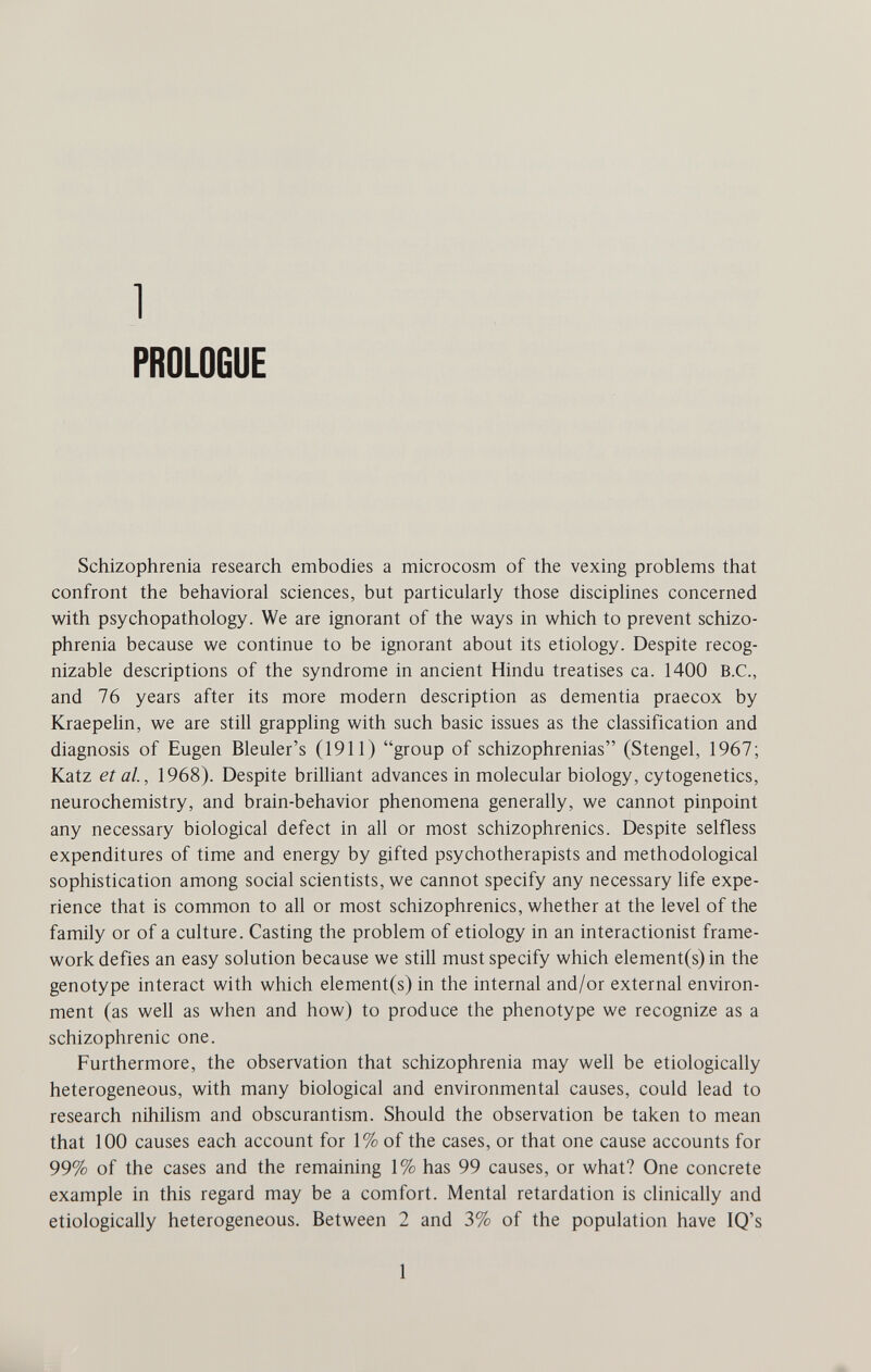 1 PROLOGUE Schizophrenia research embodies a microcosm of the vexing problems that confront the behavioral sciences, but particularly those discipUnes concerned with psychopathology. We are ignorant of the ways in which to prevent schizo¬ phrenia because we continue to be ignorant about its etiology. Despite recog¬ nizable descriptions of the syndrome in ancient Hindu treatises ca. 1400 B.C., and 76 years after its more modern description as dementia praecox by Kraepelin, we are still grappling with such basic issues as the classification and diagnosis of Eugen Bleuler's (1911) group of schizophrenias (Stengel, 1967; Katz et al., 1968). Despite briUiant advances in molecular biology, cytogenetics, neurochemistry, and brain-behavior phenomena generally, we cannot pinpoint any necessary biological defect in all or most schizophrenics. Despite selfless expenditures of time and energy by gifted psychotherapists and methodological sophistication among social scientists, we cannot specify any necessary life expe¬ rience that is common to all or most schizophrenics, whether at the level of the family or of a culture. Casting the problem of etiology in an interactionist frame¬ work defies an easy solution because we still must specify which element(s) in the genotype interact with which element(s) in the internal and/or external environ¬ ment (as well as when and how) to produce the phenotype we recognize as a schizophrenic one. Furthermore, the observation that schizophrenia may well be etiologically heterogeneous, with many biological and environmental causes, could lead to research nihilism and obscurantism. Should the observation be taken to mean that 100 causes each account for 1% of the cases, or that one cause accounts for 99% of the cases and the remaining 1% has 99 causes, or what? One concrete example in this regard may be a comfort. Mental retardation is clinically and etiologically heterogeneous. Between 2 and 3% of the population have IQ's 1