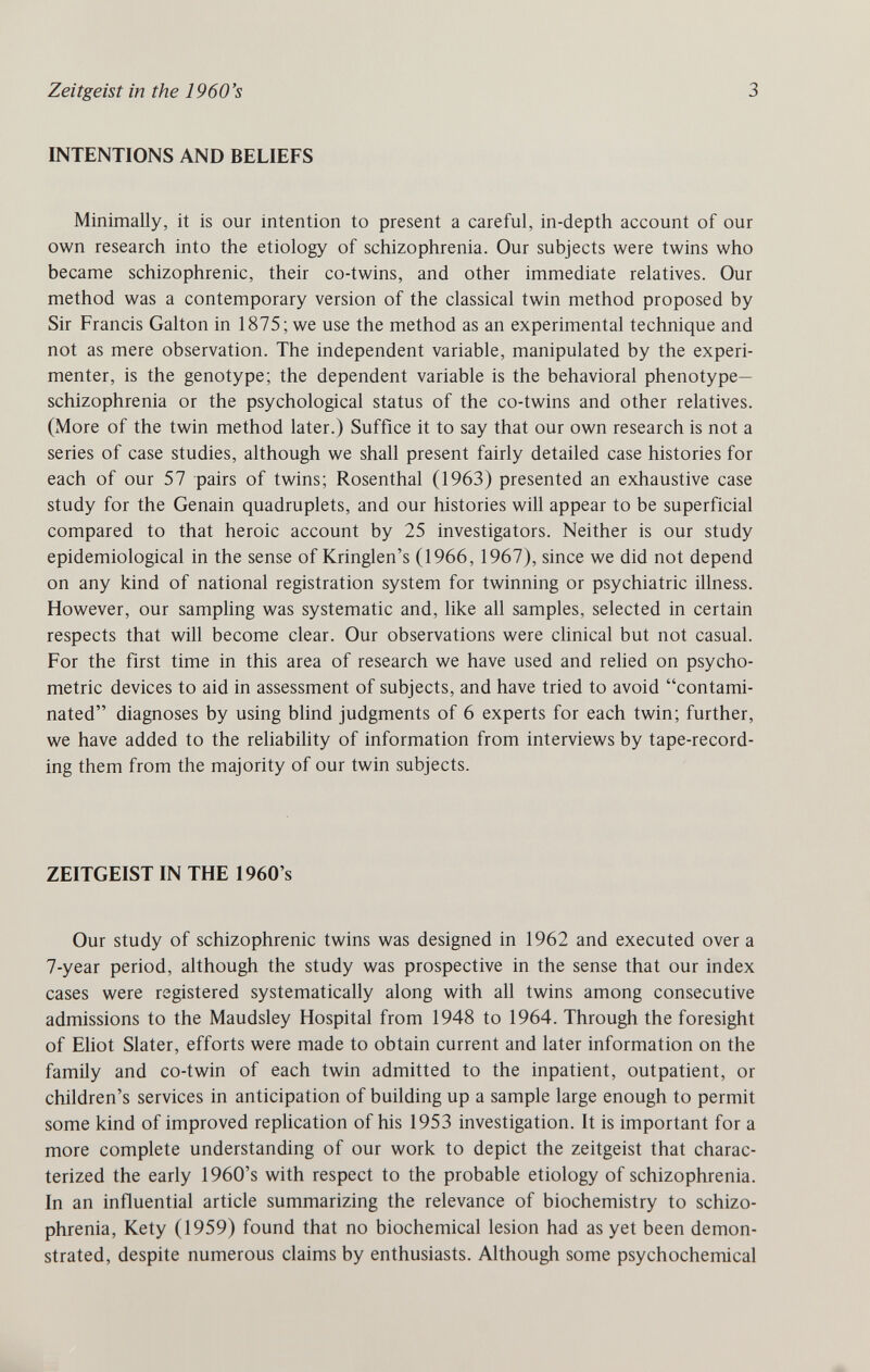 Zeitgeist in the 1960's 3 INTENTIONS AND BELIEFS Minimally, it is our intention to present a careful, in-depth account of our own research into the etiology of schizophrenia. Our subjects were twins who became schizophrenic, their co-twins, and other immediate relatives. Our method was a contemporary version of the classical twin method proposed by Sir Francis Galton in 1875; we use the method as an experimental technique and not as mere observation. The independent variable, manipulated by the experi¬ menter, is the genotype; the dependent variable is the behavioral phenotype— schizophrenia or the psychological status of the co-twins and other relatives. (More of the twin method later.) Suffice it to say that our own research is not a series of case studies, although we shall present fairly detailed case histories for each of our 57 pairs of twins; Rosenthal (1963) presented an exhaustive case study for the Genain quadruplets, and our histories will appear to be superficial compared to that heroic account by 25 investigators. Neither is our study epidemiological in the sense of Kringlen's (1966,1967), since we did not depend on any kind of national registration system for twinning or psychiatric illness. However, our sampling was systematic and, like all samples, selected in certain respects that will become clear. Our observations were clinical but not casual. For the first time in this area of research we have used and relied on psycho¬ metric devices to aid in assessment of subjects, and have tried to avoid contami¬ nated diagnoses by using blind judgments of 6 experts for each twin; further, we have added to the reliability of information from interviews by tape-record¬ ing them from the majority of our twin subjects. ZEITGEIST IN THE 1960's Our study of schizophrenic twins was designed in 1962 and executed over a 7-year period, although the study was prospective in the sense that our index cases were registered systematically along with all twins among consecutive admissions to the Maudsley Hospital from 1948 to 1964. Through the foresight of EHot Slater, efforts were made to obtain current and later information on the family and co-twin of each twin admitted to the inpatient, outpatient, or children's services in anticipation of building up a sample large enough to permit some kind of improved rephcation of his 1953 investigation. It is important for a more complete understanding of our work to depict the Zeitgeist that charac¬ terized the early 1960's with respect to the probable etiology of schizophrenia. In an influential article summarizing the relevance of biochemistry to schizo¬ phrenia, Kety (1959) found that no biochemical lesion had as yet been demon¬ strated, despite numerous claims by enthusiasts. Although some psychochemical