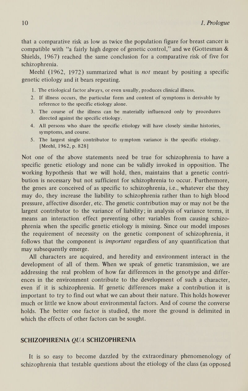 10 1. Prologue that a comparative risk as low as twice the population figure for breast cancer is compatible with a fairly high degree of genetic control, and we (Gottesman & Shields, 1967) reached the same conclusion for a comparative risk of five for schizophrenia. Meehl (1962, 1972) summarized what is not meant by positing a specific genetic etiology and it bears repeating. 1. The etiological factor always, or even usually, produces clinical illness. 2. If illness occurs, the particular form and content of symptoms is derivable by reference to the specific etiology alone. 3. The course of the illness can be materially influenced only by procedures directed against the specific etiology. 4. All persons who share the specific etiology will have closely similar histories, symptoms, and course. 5. The largest single contributor to symptom variance is the specific etiology. [Meehl, 1962, p. 828] Not one of the above statements need be true for schizophrenia to have a specific genetic etiology and none can be validly invoked in opposition. The working hypothesis that we will hold, then, maintains that a genetic contri¬ bution is necessary but not sufficient for schizophrenia to occur. Furthermore, the genes are conceived of as specific to schizophrenia, i.e., whatever else they may do, they increase the liability to schizophrenia rather than to high blood pressure, affective disorder, etc. The genetic contribution may or may not be the largest contributor to the variance of liability; in analysis of variance terms, it means an interaction effect preventing other variables from causing schizo¬ phrenia when the specific genetic etiology is missing. Since our model imposes the requirement of necessity on the genetic component of schizophrenia, it follows that the component is important regardless of any quantification that may subsequently emerge. All characters are acquired, and heredity and environment interact in the development of all of them. When we speak of genetic transmission, we are addressing the real problem of how far differences in the genotype and differ¬ ences in the environment contribute to the development of such a character, even if it is schizophrenia. If genetic differences make a contribution it is important to try to find out what we can about their nature. This holds however much or little we know about environmental factors. And of course the converse holds. The better one factor is studied, the more the ground is delimited in which the effects of other factors can be sought. SCHIZOPHRENIA QUA SCHIZOPHRENIA It is so easy to become dazzled by the extraordinary phenomenology of schizophrenia that testable questions about the etiology of the class (as opposed