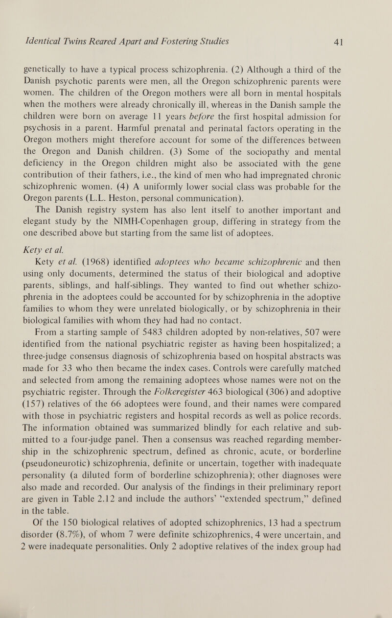 Identical Twins Reared Apart and Fostering Studies 41 genetically to have a typical process schizophrenia. (2) Although a third of the Danish psychotic parents were men, all the Oregon schizophrenic parents were women. The children of the Oregon mothers were all born in mental hospitals when the mothers were already chronically ill, whereas in the Danish sample the children were born on average 11 years before the first hospital admission for psychosis in a parent. Harmful prenatal and perinatal factors operating in the Oregon mothers might therefore account for some of the differences between the Oregon and Danish children. (3) Some of the sociopathy and mental deficiency in the Oregon children might also be associated with the gene contribution of their fathers, i.e., the kind of men who had impregnated chronic schizophrenic women. (4) A uniformly lower social class was probable for the Oregon parents (L.L. Heston, personal communication). The Danish registry system has also lent itself to another important and elegant study by the NIMH-Copenhagen group, differing in strategy from the one described above but starting from the same Hst of adoptees. Kety et al. Kety et al. (1968) identified adoptees who became schizophrenic and then using only documents, determined the status of their biological and adoptive parents, siblings, and half-siblings. They wanted to find out whether schizo¬ phrenia in the adoptees could be accounted for by schizophrenia in the adoptive families to whom they were unrelated biologically, or by schizophrenia in their biological families with whom they had had no contact. From a starting sample of 5483 children adopted by non-relatives, 507 were identified from the national psychiatric register as having been hospitalized; a three-judge consensus diagnosis of schizophrenia based on hospital abstracts was made for 33 who then became the index cases. Controls were carefully matched and selected from among the remaining adoptees whose names were not on the psychiatric register. Through the Folkeregister 463 biological (306) and adoptive (157) relatives of the 66 adoptees were found, and their names were compared with those in psychiatric registers and hospital records as well as police records. The information obtained was summarized blindly for each relative and sub¬ mitted to a four-judge panel. Then a consensus was reached regarding member¬ ship in the schizophrenic spectrum, defined as chronic, acute, or borderUne (pseudoneurotic) schizophrenia, definite or uncertain, together with inadequate personality (a diluted form of borderline schizophrenia); other diagnoses were also made and recorded. Our analysis of the findings in their preliminary report are given in Table 2.12 and include the authors' extended spectrum, defined in the table. Of the 150 biological relatives of adopted schizophrenics, 13 had a spectrum disorder (8.7%), of whom 7 were definite schizophrenics, 4 were uncertain, and 2 were inadequate personalities. Only 2 adoptive relatives of the index group had