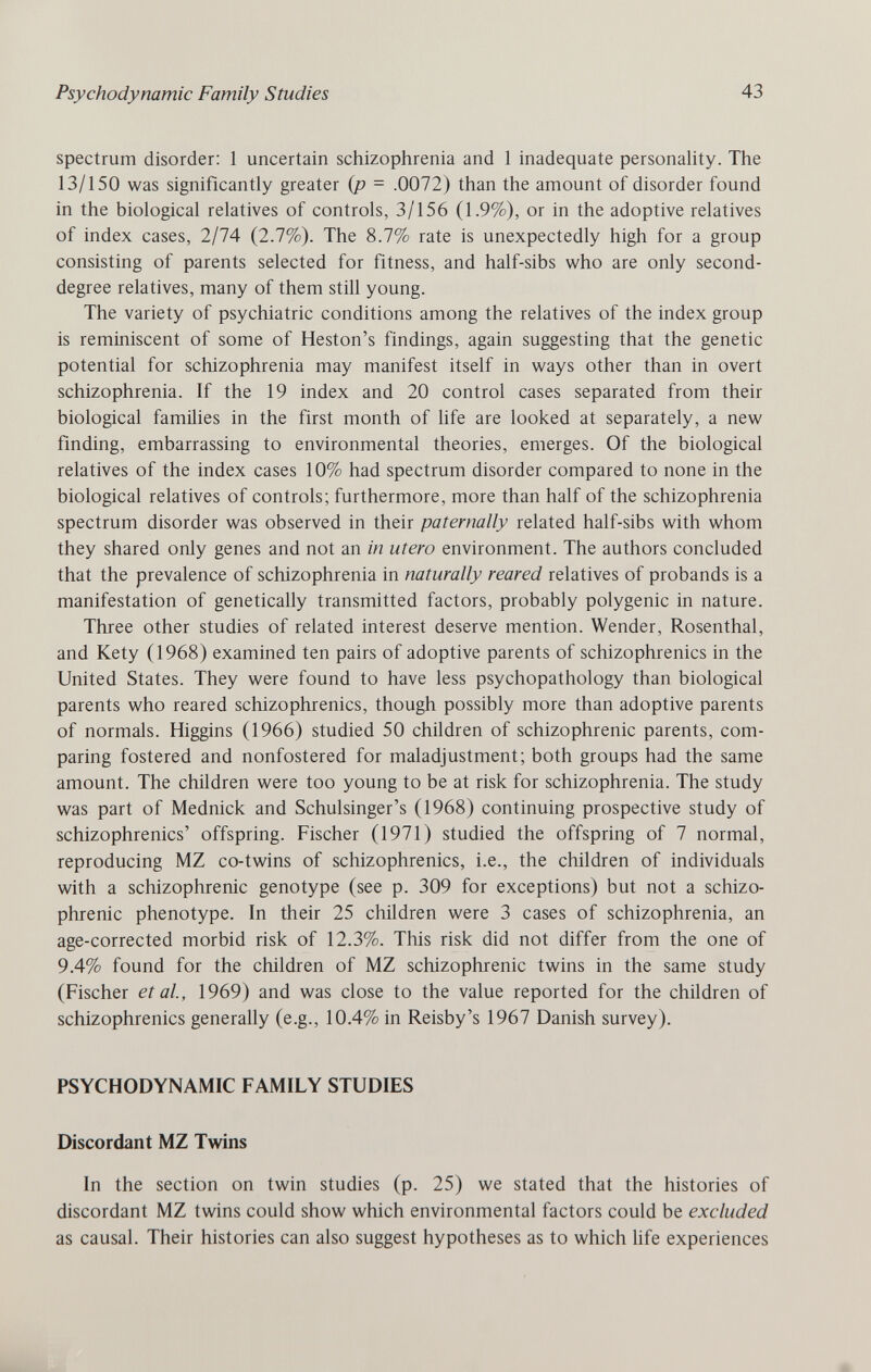 Psychodynamic Family Studies 43 spectrum disorder; 1 uncertain schizophrenia and 1 inadequate personality. The 13/150 was significantly greater {p - .0072) than the amount of disorder found in the biological relatives of controls, 3/156 (1.9%), or in the adoptive relatives of index cases, 2/74 (2.7%). The 8.7% rate is unexpectedly high for a group consisting of parents selected for fitness, and half-sibs who are only second- degree relatives, many of them still young. The variety of psychiatric conditions among the relatives of the index group is reminiscent of some of Heston's findings, again suggesting that the genetic potential for schizophrenia may manifest itself in ways other than in overt schizophrenia. If the 19 index and 20 control cases separated from their biological families in the first month of life are looked at separately, a new finding, embarrassing to environmental theories, emerges. Of the biological relatives of the index cases 10% had spectrum disorder compared to none in the biological relatives of controls; furthermore, more than half of the schizophrenia spectrum disorder was observed in their paternally related half-sibs with whom they shared only genes and not an in utero environment. The authors concluded that the prevalence of schizophrenia in naturally reared relatives of probands is a manifestation of genetically transmitted factors, probably polygenic in nature. Three other studies of related interest deserve mention. Wender, Rosenthal, and Kety (1968) examined ten pairs of adoptive parents of schizophrenics in the United States. They were found to have less psychopathology than biological parents who reared schizophrenics, though possibly more than adoptive parents of normals. Higgins (1966) studied 50 children of schizophrenic parents, com¬ paring fostered and nonfostered for maladjustment; both groups had the same amount. The children were too young to be at risk for schizophrenia. The study was part of Mednick and Schulsinger's (1968) continuing prospective study of schizophrenics' offspring. Fischer (1971) studied the offspring of 7 normal, reproducing MZ co-twins of schizophrenics, i.e., the children of individuals with a schizophrenic genotype (see p. 309 for exceptions) but not a schizo¬ phrenic phenotype. In their 25 children were 3 cases of schizophrenia, an age-corrected morbid risk of 12.3%. This risk did not differ from the one of 9.4% found for the children of MZ schizophrenic twins in the same study (Fischer et al, 1969) and was close to the value reported for the children of schizophrenics generally (e.g., 10.4% in Reisby's 1967 Danish survey). PSYCHODYNAMIC FAMILY STUDIES Discordant MZ Twins In the section on twin studies (p. 25) we stated that the histories of discordant MZ twins could show which environmental factors could be excluded as causal. Their histories can also suggest hypotheses as to which life experiences