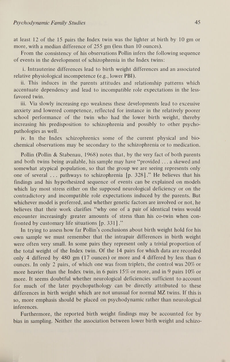 Psychodynamic Family Studies 45 at least 12 of the 15 pairs the Index twin was the lighter at birth by 10 gm or more, with a median difference of 255 gm (less than 10 ounces). From the consistency of his observations Pollin infers the following sequence of events in the development of schizophrenia in the Index twins: i. Intrauterine differences lead to birth weight differences and an associated relative physiological incompetence (e.g., lower PBI). ii. This induces in the parents attitudes and relationship patterns which accentuate dependency and lead to incompatible role expectations in the less- favored twin. iii. Via slowly increasing ego weakness these developments lead to excessive anxiety and lowered competence, reflected for instance in the relatively poorer school performance of the twin who had the lower birth weight, thereby increasing his predisposition to schizophrenia and possibly to other psycho- pathologies as well. iv. In the Index schizophrenics some of the current physical and bio¬ chemical observations may be secondary to the schizophrenia or to medication. Pollin (Pollin & Stabenau, 1968) notes that, by the very fact of both parents and both twins being available, his sample may have provided ... a skewed and somewhat atypical population, so that the group we are seeing represents only one of several .. . pathways to schizophrenia [p. 328]. He believes that his findings and his hypothesized sequence of events can be explained on models which lay most stress either on the supposed neurological deficiency or on the contradictory and incompatible role expectations induced by the parents. But whichever model is preferred, and whether genetic factors are involved or not, he beheves that their work clarifies why one of a pair of identical twins would encounter increasingly greater amounts of stress than his co-twin when con¬ fronted by customary life situations [p. 331] In trying to assess how far Pollin's conclusions about birth weight hold for his own sample we must remember that the intrapair differences in birth weight were often very small. In some pairs they represent only a trivial proportion of the total weight of the Index twin. Of the 14 pairs for which data are recorded only 4 differed by 480 gm (17 ounces) or more and 4 differed by less than 6 ounces. In only 2 pairs, of which one was from triplets, the control was 20% or more heavier than the Index twin, in 6 pairs 15% or more, and in 9 pairs 10% or more. It seems doubtful whether neurological deficiencies sufficient to account for much of the later psychopathology can be directly attributed to these differences in birth weight which are not unusual for normal MZ twins. If this is so, more emphasis should be placed on psychodynamic rather than neurological inferences. Furthermore, the reported birth weight findings may be accounted for by bias in sampling. Neither the association between lower birth weight and schizo-