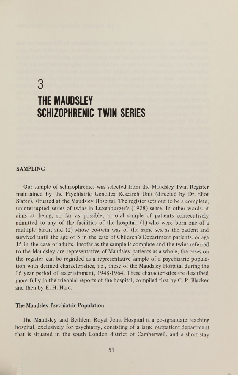 3 THE MAUDSLEY SCHIZOPHRENIC TWIN SERIES SAMPLING Our sample of schizophrenics was selected from the Maudsley Twin Register maintained by the Psychiatric Genetics Research Unit (directed by Dr. Eliot Slater), situated at the Maudsley Hospital. The register sets out to be a complete, uninterrupted series of twins in Luxenburger's (1928) sense. In other words, it aims at being, so far as possible, a total sample of patients consecutively admitted to any of the facilities of the hospital, (l)who were born one of a multiple birth; and (2) whose co-twin was of the same sex as the patient and survived until the age of 5 in the case of Children's Department patients, or age 15 in the case of adults. Insofar as the sample is complete and the twins referred to the Maudsley are representative of Maudsley patients as a whole, the cases on the register can be regarded as a representative sample of a psychiatric popula¬ tion with defined characteristics, i.e., those of the Maudsley Hospital during the 16 year period of ascertainment, 1948-1964. These characteristics are described more fully in the triennial reports of the hospital, compiled first by C. P. Blacker and then by E. H. Hare. The Maudsley Psychiatric Population The Maudsley and Bethlem Royal Joint Hospital is a postgraduate teaching hospital, exclusively for psychiatry, consisting of a large outpatient department that is situated in the south London district of Camberwell, and a short-stay 51