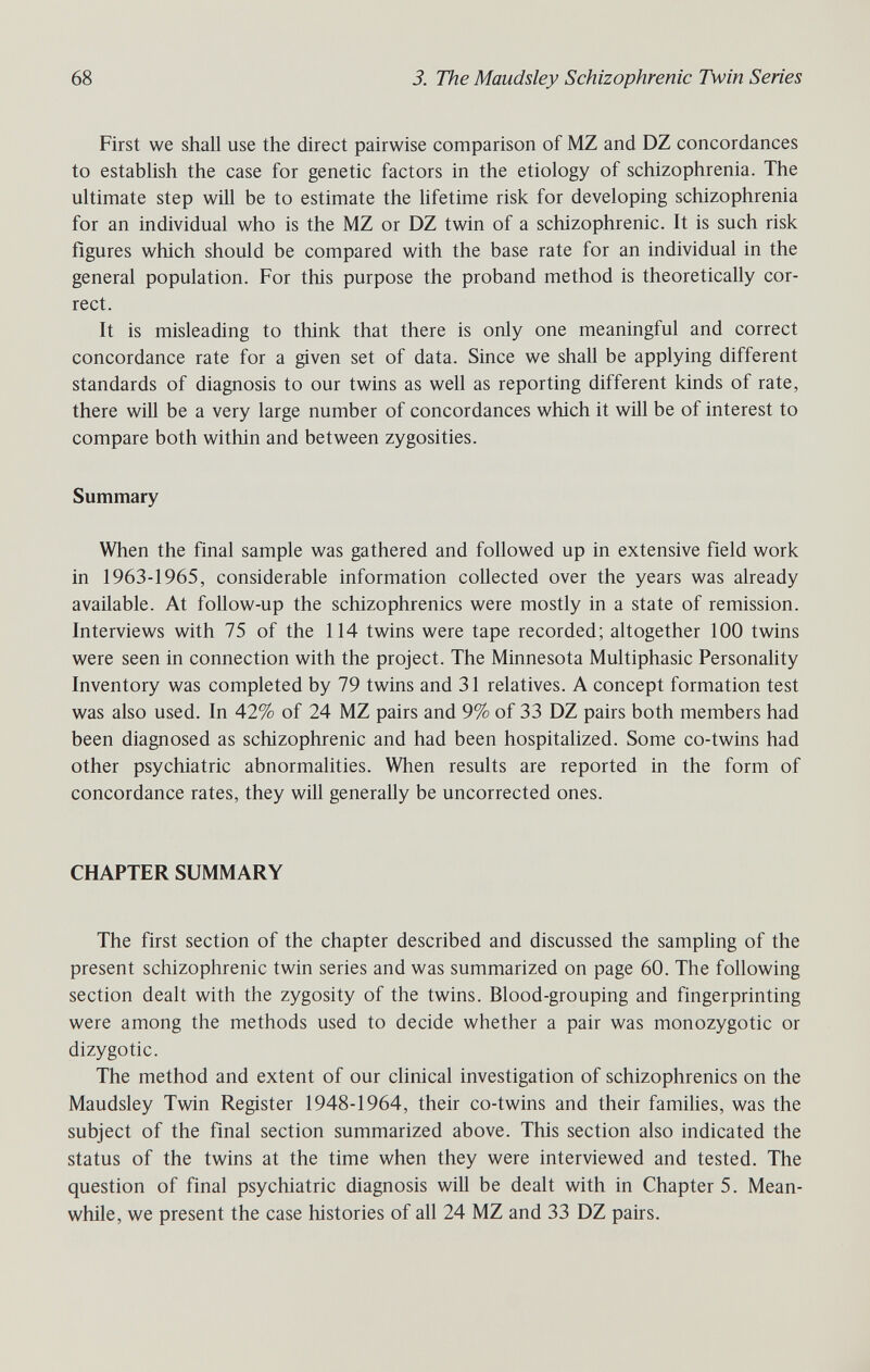 68 3. The Maudsley Schizophrenic Twin Series First we shall use the direct pairwise comparison of MZ and DZ concordances to establish the case for genetic factors in the etiology of schizophrenia. The ultimate step will be to estimate the lifetime risk for developing schizophrenia for an individual who is the MZ or DZ twin of a schizophrenic. It is such risk figures which should be compared with the base rate for an individual in the general population. For this purpose the proband method is theoretically cor¬ rect. It is misleading to think that there is only one meaningful and correct concordance rate for a given set of data. Since we shall be applying different standards of diagnosis to our twins as well as reporting different kinds of rate, there will be a very large number of concordances which it will be of interest to compare both within and between zygosities. Summary When the final sample was gathered and followed up in extensive field work in 1963-1965, considerable information collected over the years was already available. At follow-up the schizophrenics were mostly in a state of remission. Interviews with 75 of the 114 twins were tape recorded; altogether 100 twins were seen in connection with the project. The Minnesota Multiphasic Personality Inventory was completed by 79 twins and 31 relatives. A concept formation test was also used. In 42% of 24 MZ pairs and 9% of 33 DZ pairs both members had been diagnosed as schizophrenic and had been hospitalized. Some co-twins had other psychiatric abnormalities. When results are reported in the form of concordance rates, they will generally be uncorrected ones. CHAPTER SUMMARY The first section of the chapter described and discussed the sampling of the present schizophrenic twin series and was summarized on page 60. The following section dealt with the zygosity of the twins. Blood-grouping and fingerprinting were among the methods used to decide whether a pair was monozygotic or dizygotic. The method and extent of our clinical investigation of schizophrenics on the Maudsley Twin Register 1948-1964, their co-twins and their families, was the subject of the final section summarized above. This section also indicated the status of the twins at the time when they were interviewed and tested. The question of final psychiatric diagnosis will be dealt with in Chapters. Mean¬ while, we present the case histories of all 24 MZ and 33 DZ pairs.