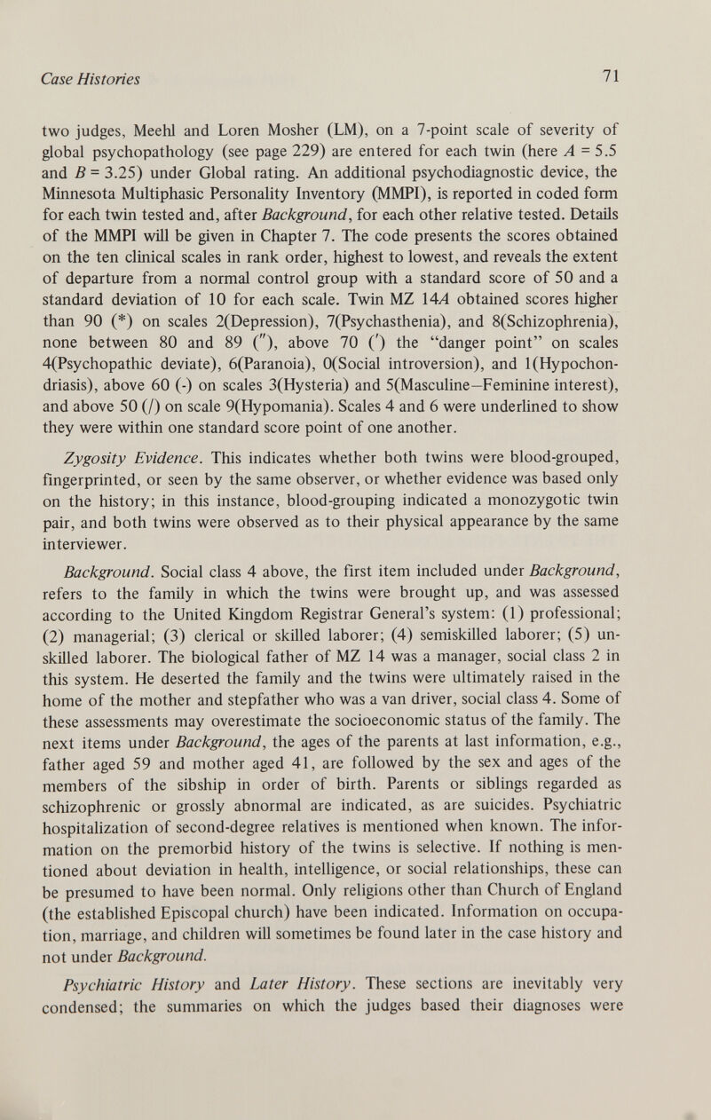 Case Histories 71 two judges, Meehl and Loren Mosher (LM), on a 7-point scale of severity of global psychopathology (see page 229) are entered for each twin (here Л = 5.5 and В = 3.25) under Global rating. An additional psychodiagnostic device, the Minnesota Multiphasic Personality Inventory (MMPI), is reported in coded form for each twin tested and, after Background, for each other relative tested. Details of the MMPI wÜl be given in Chapter 7. The code presents the scores obtained on the ten clinical scales in rank order, highest to lowest, and reveals the extent of departure from a normal control group with a standard score of 50 and a standard deviation of 10 for each scale. Twin MZ \AA obtained scores higher than 90 (*) on scales 2(Depression), 7(Psychasthenia), and 8(Schizophrenia), none between 80 and 89 (), above 70 (') the danger point on scales 4(Psychopathic deviate), 6(Paranoia), 0(Social introversion), and 1 (Hypochon¬ driasis), above 60 (-) on scales 3(Hysteria) and 5(Masculine—Feminine interest), and above 50 (/) on scale 9(Hypomania). Scales 4 and 6 were underhned to show they were within one standard score point of one another. Zygosity Evidence. This indicates whether both twins were blood-grouped, fingerprinted, or seen by the same observer, or whether evidence was based only on the history; in this instance, blood-grouping indicated a monozygotic twin pair, and both twins were observed as to their physical appearance by the same interviewer. Background. Social class 4 above, the first item included under Background, refers to the family in which the twins were brought up, and was assessed according to the United Kingdom Registrar General's system: (1) professional; (2) managerial; (3) clerical or skilled laborer; (4) semiskilled laborer; (5) un¬ skilled laborer. The biological father of MZ 14 was a manager, social class 2 in this system. He deserted the family and the twins were uhimately raised in the home of the mother and stepfather who was a van driver, social class 4. Some of these assessments may overestimate the socioeconomic status of the family. The next items under Background, the ages of the parents at last information, e.g., father aged 59 and mother aged 41, are followed by the sex and ages of the members of the sibship in order of birth. Parents or siblings regarded as schizophrenic or grossly abnormal are indicated, as are suicides. Psychiatric hospitalization of second-degree relatives is mentioned when known. The infor¬ mation on the premorbid history of the twins is selective. If nothing is men¬ tioned about deviation in health, intelligence, or social relationships, these can be presumed to have been normal. Only religions other than Church of England (the established Episcopal church) have been indicated. Information on occupa¬ tion, marriage, and children will sometimes be found later in the case history and not under Background. Psychiatric History and Later History. These sections are inevitably very condensed; the summaries on which the judges based their diagnoses were