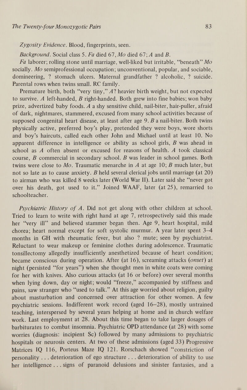 The Twenty-four Monozygotic Pairs 83 Zygosity Evidence. Blood, fingerprints, seen. Background. Social class 5. Fa died 67, Mo died 67; Л and B. Fa laborer; rolling stone until marriage, well-liked but irritable, beneathMo socially. Mo semiprofessional occupation; unconventional, popular, and sociable, domineering, ? stomach ulcers. Maternal grandfather ? alcoholic, ? suicide. Parental rows when twins small. RC family. Premature birth, both very tiny, Л? heavier birth weight, but not expected to survive. A left-handed, В right-handed. Both grew into fme babies; won baby prize, advertized baby foods. A a shy sensitive child, nail-biter, hair-puller, afraid of dark, nightmares, stammered, excused from many school activities because of supposed congenital heart disease, at least after age 9.5 a nail-biter. Both twins physically active, preferred boy's play, pretended they were boys, wore shorts and boy's haircuts, called each other John and Michael until at least 10. No apparent difference in intelhgence or ability as school girls, В was ahead in school as A often absent or excused for reasons of health. A took classical course, В commercial in secondary school. В was leader in school games. Both twins were close to Mo. Traumatic menarche in A at age 10; В much later, but not so late as to cause anxiety. В held several clerical jobs until marriage (at 20) to airman who was killed 8 weeks later (World War II). Later said she never got over his death, got used to it. Joined WAAF, later (at 25), remarried to schoolteacher. Psychiatric History of A. Did not get along with other children at school. Tried to learn to write with right hand at age 7, retrospectively said this made her very ill and believed stammer began then. Age 9, heart hospital, mild chorea; heart normal except for soft systolic murmur. A year later spent 3—4 months in GH with rheumatic fever, but also ? mute; seen by psychiatrist. Reluctant to wear makeup or feminine clothes during adolescence. Traumatic tonsillectomy allegedly insufficiently anesthetized because of heart condition; became conscious during operation. After (at 16), screaming attacks {onset) at night (persisted for years) when she thought men in white coats were coming for her with knives. Also curious attacks (at 16 or before) over several months when lying down, day or night; would freeze, accompanied by stiffness and pains, saw stranger who used to talk. At this age worried about reUgion, guilty about masturbation and concerned over attraction for other women. A few psychiatric sessions. Indifferent work record (aged 16-28), mostly untrained teaching, interspersed by several years helping at home and in church welfare work. Last employment at 28. About this time began to take larger dosages of barbiturates to combat insomnia. Psychiatric OPD attendance (at 28) with some worries (diagnosis: incipient Sc) followed by many admissions to psychiatric hospitals or neurosis centers. At two of these admissions (aged 33) Progressive Matrices IQ 116, Porteus Maze IQ 121. Rorschach showed constriction of personahty .. . deterioration of ego structure . . . deterioration of ability to use her intelligence . . . signs of paranoid delusions and sinister fantasies, and a