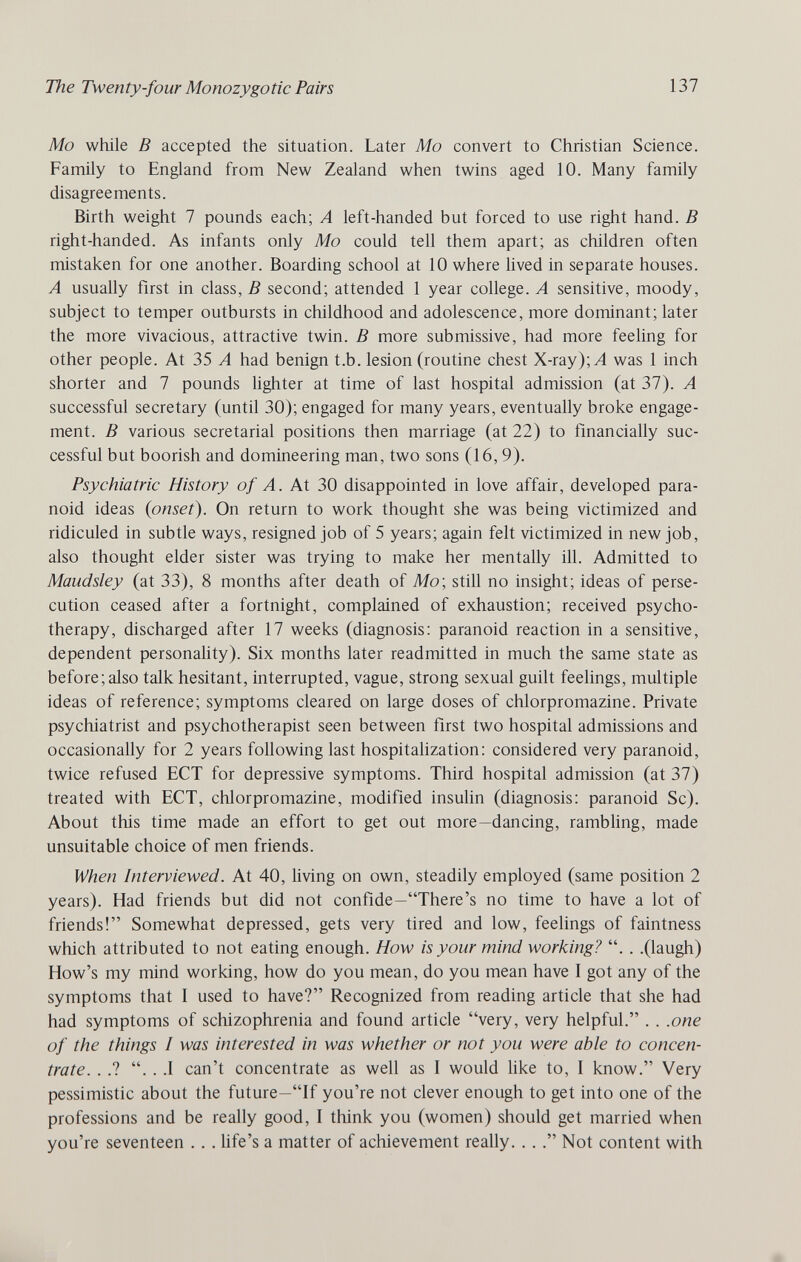 The Twenty-four Monozygotic Pairs 137 Mo while В accepted the situation. Later Mo convert to Christian Science. Family to England from New Zealand when twins aged 10. Many family disagreements. Birth weight 7 pounds each; A left-handed but forced to use right hand. В right-handed. As infants only Mo could tell them apart; as children often mistaken for one another. Boarding school at 10 where lived in separate houses. A usually first in class, В second; attended 1 year college. A sensitive, moody, subject to temper outbursts in childhood and adolescence, more dominant; later the more vivacious, attractive twin. В more submissive, had more feeling for other people. At 35 A had benign t.b. lesion (routine chest X-ray); Л was 1 inch shorter and 7 pounds lighter at time of last hospital admission (at 37). A successful secretary (until 30); engaged for many years, eventually broke engage¬ ment. В various secretarial positions then marriage (at 22) to financially suc¬ cessful but boorish and domineering man, two sons (16,9). Psychiatric History of A. At 30 disappointed in love affair, developed para¬ noid ideas {onset). On return to work thought she was being victimized and ridiculed in subtle ways, resigned job of 5 years; again felt victimized in new job, also thought elder sister was trying to make her mentally ill. Admitted to Maudsley (at 33), 8 months after death of Mo\ still no insight; ideas of perse¬ cution ceased after a fortnight, complained of exhaustion; received psycho¬ therapy, discharged after 17 weeks (diagnosis; paranoid reaction in a sensitive, dependent personaHty). Six months later readmitted in much the same state as before;also talk hesitant, interrupted, vague, strong sexual guilt feelings, multiple ideas of reference; symptoms cleared on large doses of chlorpromazine. Private psychiatrist and psychotherapist seen between first two hospital admissions and occasionally for 2 years following last hospitaUzation: considered very paranoid, twice refused ЕСТ for depressive symptoms. Third hospital admission (at 37) treated with ЕСТ, chlorpromazine, modified insulin (diagnosis: paranoid Sc). About this time made an effort to get out more—dancing, rambling, made unsuitable choice of men friends. When Interviewed. At 40, living on own, steadily employed (same position 2 years). Had friends but did not confide—There's no time to have a lot of friends! Somewhat depressed, gets very tired and low, feelings of faintness which attributed to not eating enough. How is your mind working? . . .(laugh) How's my mind working, how do you mean, do you mean have I got any of the symptoms that I used to have? Recognized from reading article that she had had symptoms of schizophrenia and found article very, very helpful. . . .one of the things I was interested in was whether or not you were able to concen¬ trate. . .? . . .1 can't concentrate as well as I would Uke to, I know. Very pessimistic about the future—If you're not clever enough to get into one of the professions and be really good, I think you (women) should get married when you're seventeen . . . hfe's a matter of achievement really. . . Not content with