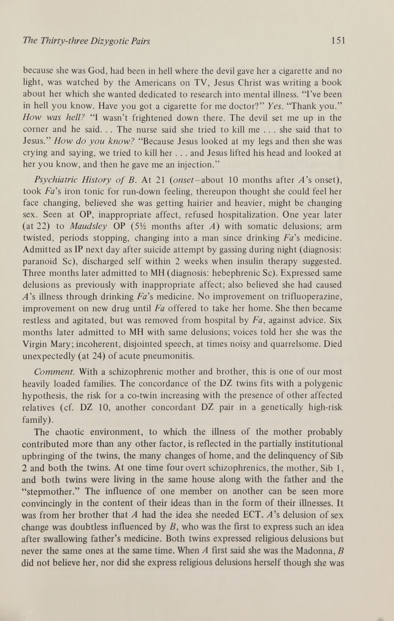 The Thirty-three Dizygotic Pairs 151 because she was God, had been in hell where the devil gave her a cigarette and no light, was watched by the Americans on TV, Jesus Christ was writing a book about her which she wanted dedicated to research into mental illness. I've been in hell you know. Have you got a cigarette for me doctor? Yes. Thank you. How was hell? I wasn't frightened down there. The devil set me up in the corner and he said. . . The nurse said she tried to kill me . . . she said that to Jesus. How do you know? Because Jesus looked at my legs and then she was crying and saying, we tried to kill her . . . and Jesus hfted his head and looked at her you know, and then he gave me an injection. Psychiatric History of B. At 21 (onser—about 10 months after y4's onset), took Fa'î, iron tonic for run-down feehng, thereupon thought she could feel her face changing, believed she was getting hairier and heavier, might be changing sex. Seen at OP, inappropriate affect, refused hospitalization. One year later (at 22) to Maudsley OP {SVi months after A) with somatic delusions; arm twisted, periods stopping, changing into a man since drinking Fa's medicine. Admitted as IP next day after suicide attempt by gassing during night (diagnosis: paranoid Sc), discharged self within 2 weeks when insulin therapy suggested. Three months later admitted to MH (diagnosis: hebephrenic Sc). Expressed same delusions as previously with inappropriate affect; also believed she had caused A's illness through drinking Fa's medicine. No improvement on trifluoperazine, improvement on new drug until Fa offered to take her home. She then became restless and agitated, but was removed from hospital by Fa, against advice. Six months later admitted to MH with same delusions; voices told her she was the Virgin Mary; incoherent, disjointed speech, at times noisy and quarrelsome. Died unexpectedly (at 24) of acute pneumonitis. Comment. With a schizophrenic mother and brother, this is one of our most heavily loaded families. The concordance of the DZ twins fits with a polygenic hypothesis, the risk for a co-twin increasing with the presence of other affected relatives (cf. DZ 10, another concordant DZ pair in a genetically high-risk famñy). The chaotic environment, to which the illness of the mother probably contributed more than any other factor, is reflected in the partially institutional upbringing of the twins, the many changes of home, and the delinquency of Sib 2 and both the twins. At one time four overt schizophrenics, the mother, Sib 1, and both twins were living in the same house along with the father and the stepmother. The influence of one member on another can be seen more convincingly in the content of their ideas than in the form of their illnesses. It was from her brother that A had the idea she needed ЕСТ. yl's delusion of sex change was doubtless influenced by B, who was the first to express such an idea after swallowing father's medicine. Both twins expressed religious delusions but never the same ones at the same time. When A first said she was the Madonna, В did not believe her, nor did she express religious delusions herself though she was