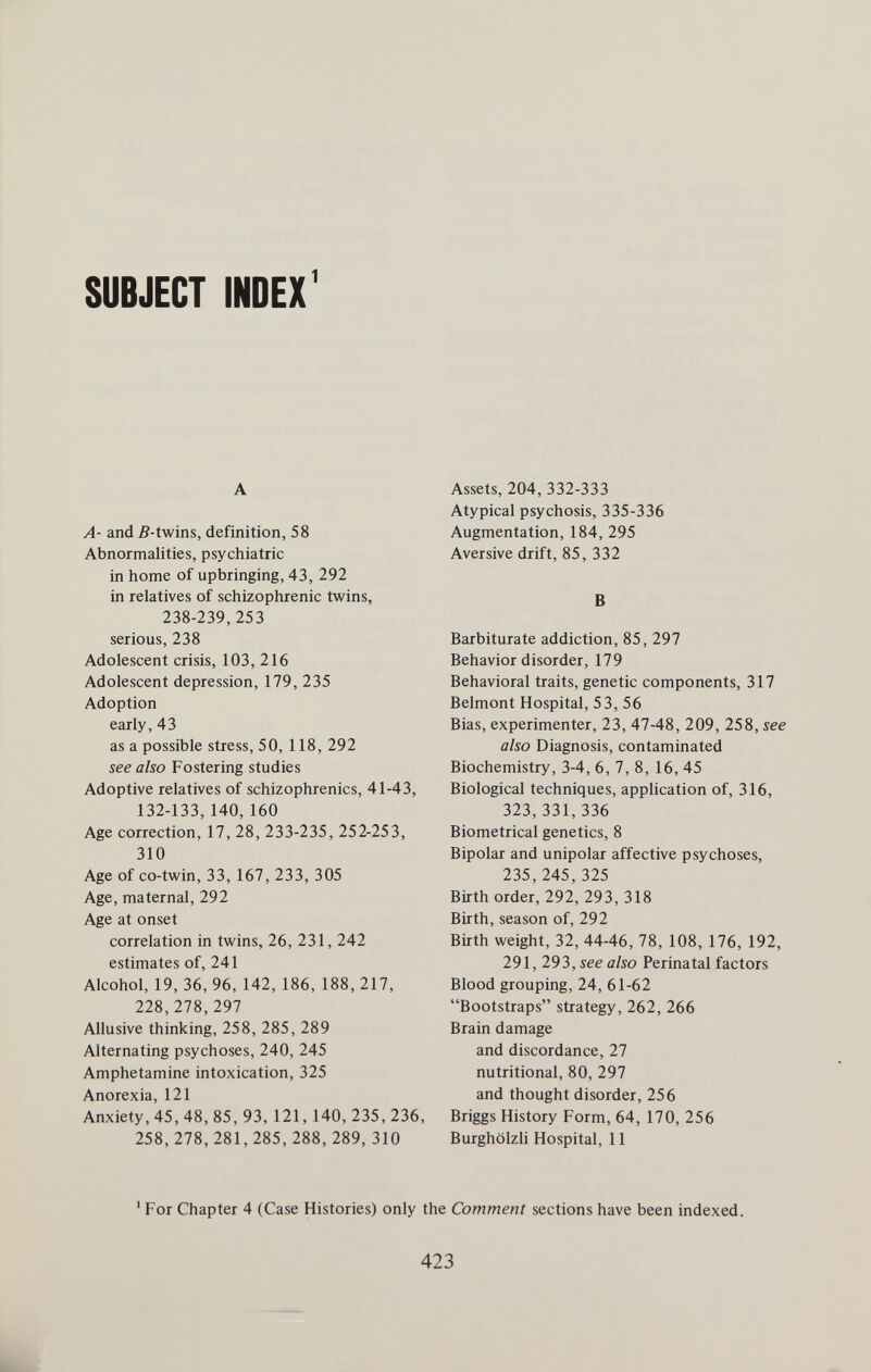 SUBJECT INDEX' A A- and 5-twins, definition, 58 Abnormalities, psychiatric in home of upbringing, 43, 292 in relatives of schizophrenic twins, 238-239, 253 serious, 238 Adolescent crisis, 103, 216 Adolescent depression, 179, 235 Adoption early, 43 as a possible stress, 50, 118, 292 see also Fostering studies Adoptive relatives of schizophrenics, 41-43, 132-133, 140, 160 Age correction, 17, 28, 233-235, 252-253, 310 Age of co-twin, 33, 167, 233, 305 Age, maternal, 292 Age at onset correlation in twins, 26, 231, 242 estimates of, 241 Alcohol, 19, 36, 96, 142, 186, 188, 217, 228,278, 297 Allusive thinking, 258, 285, 289 Alternating psychoses, 240, 245 Amphetamine intoxication, 325 Anorexia, 121 Anxiety, 45, 48, 85, 93, 121, 140, 235, 236, 258,278,281,285,288, 289, 310 Assets, 204, 332-333 Atypical psychosis, 335-336 Augmentation, 184, 295 Aversive drift, 85, 332 В Barbiturate addiction, 85, 297 Behavior disorder, 179 Behavioral traits, genetic components, 317 Belmont Hospital, 53, 56 Bias, experimenter, 23, 47-48, 209, 258, see also Diagnosis, contaminated Biochemistry, 3-4, 6, 7, 8, 16, 45 Biological techniques, application of, 316, 323,331,336 Biometrical genetics, 8 Bipolar and unipolar affective psychoses, 235, 245, 325 Birth order, 292, 293, 318 Birth, season of, 292 Birth weight, 32, 44-46, 78, 108, 176, 192, 291, 293, see also Perinatal factors Blood grouping, 24, 61-62 Bootstraps strategy, 262, 266 Brain damage and discordance, 27 nutritional, 80, 297 and thought disorder, 256 Briggs History Form, 64, 170, 256 Burghölzli Hospital, 11 ' For Chapter 4 (Case Histories) only the Comment sections have been indexed. 423