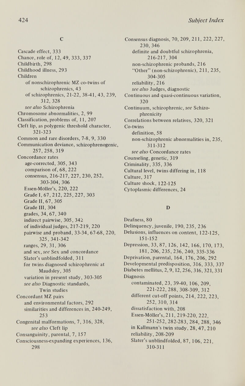 424 Subject Index С Cascade effect, 333 Chance, role of, 12, 49, 333, 337 Childbirth, 298 Childhood illness, 293 Children of nonschizophrenic MZ co-twins of schizophrenics, 43 of schizophrenics, 21-22, 38-41, 43, 239, 312,328 see also Schizophrenia Chromosome abnormalities, 2, 99 Classification, problems of, 11, 207 Cleft lip, as polygenic threshold character, 321-323 Common and rare disorders, 7-8, 9, 330 Communication deviance, schizophrenogenic, 257,258,319 Concordance rates age-corrected, 305, 343 comparison of, 68, 222 consensus, 216-217, 227, 230, 252, 303-304, 306 Essen-Möller's, 220, 222 Grade I, 67, 212, 225,227, 303 Grade II, 67, 305 Grade III, 304 grades, 34, 67, 340 indirect pairwise, 305, 342 of individual judges, 217-219, 220 pairwise and proband, 33-34, 67-68, 220, 325, 341-342 ranges, 29, 31, 306 and sex, see Sex and concordance Slater's unblindfolded, 311 for twins diagnosed schizophrenic at Maudsley, 305 variation in present study, 303-305 see also Diagnostic standards. Twin studies Concordant MZ pairs and environmental factors, 292 similarities and differences in, 240-249, 253 Congenital malformations, 7, 316, 328, see also Cleft lip Consanguinity, parental, 7, 157 Consciousness-expanding experiences, 136, 298 Consensus diagnosis, 70, 209, 211, 222, 227, 230,346 definite and doubtful schizophrenia, 216-217, 304 non-schizophrenic probands, 216 Other (non-schizophrenic), 211, 235, 304-305 reliability, 216 see also Judges, diagnostic Continuous and quasi-continuous variation, 320 Continuum, schizophrenic, see Schizo- phrenicity Correlations between relatives, 320, 321 Co-twins definition, 58 non-schizophrenic abnormalities in, 235, 311-312 see also Concordance rates Counseling, genetic, 319 Criminahty, 335, 336 Cultural level, twins differing in, 118 Culture, 317 Culture shock, 122-125 Cytoplasmic differences, 24 D Deafness, 80 Delinquency, juvenile, 190, 235, 236 Delusions, influences on content, 122-125, 151-152 Depression, 33, 87, 126, 142, 166, 170, 173, 181, 206, 235, 236, 240,335-336 Deprivation, parental, 164, 176, 206, 292 Developmental predisposition, 316, 333, 337 Diabetes mellitus, 2, 9,12,256, 316, 321, 331 Diagnosis contaminated, 23, 39-40, 106, 209, 221-222, 288, 308-309, 312 different cut-off points, 214, 222, 223, 252, 310, 314 dissatisfaction with, 208 Essen-Möller's, 211, 219-220, 222, 251-252,282-283,284, 288,346 in Kallmann's twin study, 28, 47, 210 reliability, 208-209 Slater's unblindfolded, 87, 106, 221. 310-311