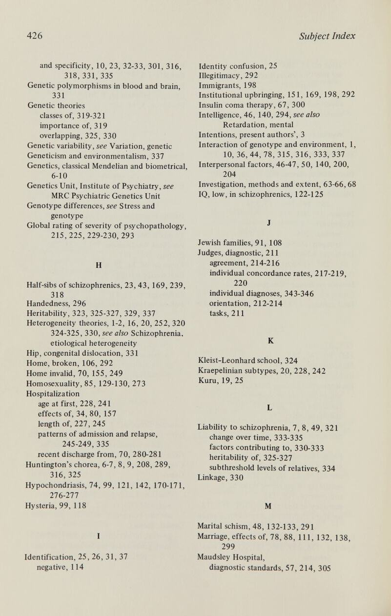 426 Subject Index and specificity, 10, 23, 32-33, 301, 316, 318,331,335 Genetic polymorphisms in blood and brain, 331 Genetic theories classes of, 319-321 importance of, 319 overlapping, 325, 330 Genetic variabihty, see Variation, genetic Geneticism and environmentalism, 337 Genetics, classical Mendelian and biometrical, 6-10 Genetics Unit, Institute of Psychiatry, see MRC Psychiatric Genetics Unit Genotype differences, see Stress and genotype Global rating of severity of psychopathology, 215,225,229-230, 293 H Half-sibs of schizophrenics, 23, 43, 169, 239, 318 Handedness, 296 Heritability, 323, 325-327, 329, 337 Heterogeneity theories, 1-2, 16, 20, 252, 320 324-325, 330, see also Schizophrenia, etiological heterogeneity Hip, congenital dislocation, 331 Home, broken, 106, 292 Home invalid, 70, 155, 249 Homosexuality, 85, 129-130, 273 Hospitalization age at first, 228, 241 effects of, 34, 80, 157 length of, 227, 245 patterns of admission and relapse, 245-249, 335 recent discharge from, 70, 280-281 Huntington's chorea, 6-7, 8, 9, 208, 289, 316, 325 Hypochondriasis, 74, 99, 121, 142, 170-171, 276-277 Hysteria, 99, 118 I Identification, 25, 26, 31, 37 negative, 114 Identity confusion, 25 Illegitimacy, 292 Immigrants, 198 Institutional upbringing, 151, 169, 198, 292 Insulin coma therapy, 67, 300 Intelligence, 46, 140, 294, see also Retardation, mental Intentions, present authors', 3 Interaction of genotype and environment, 1, 10, 36, 44, 78, 315, 316, 333, 337 Interpersonal factors, 46-47, 50, 140, 200, 204 Investigation, methods and extent, 63-66,68 IQ, low, in schizophrenics, 122-125 J Jewish families, 91, 108 Judges, diagnostic, 211 agreement, 214-216 individual concordance rates, 217-219, 220 individual diagnoses, 343-346 orientation, 212-214 tasks, 211 К Kleist-Leonhard school, 324 Kraepelinian subtypes, 20, 228, 242 Kuru, 19, 25 L Liability to schizophrenia, 7, 8, 49, 321 change over time, 333-335 factors contributing to, 330-333 heritability of, 325-327 subthreshold levels of relatives, 334 Linkage, 330 M Marital schism, 48, 132-133, 291 Marriage, effects of, 78, 88, 111, 132, 138, 299 Maudsley Hospital, diagnostic standards, 57, 214, 305