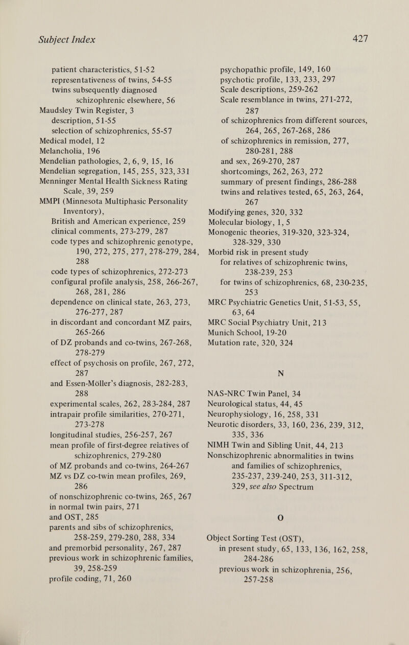 Subject Index All patient characteristics, 51-52 representativeness of twins, 54-55 twins subsequently diagnosed schizophrenic elsewhere, 56 Maudsley Twin Register, 3 description, 51-55 selection of schizophrenics, 55-57 Medical model, 12 Melancholia, 196 Mendelian pathologies, 2, 6, 9, 15, 16 Mendelian segregation, 145, 255, 323,331 Menninger Mental Health Sickness Rating Scale, 39, 259 MMPI (Minnesota Multiphasic Personality Inventory), British and American experience, 259 clinical comments, 273-279, 287 code types and schizophrenic genotype, 190, 272, 275, 277, 278-279, 284, 288 code types of schizophrenics, 272-273 configurai profile analysis, 258, 266-267, 268,281,286 dependence on clinical state, 263, 273, 276-277, 287 in discordant and concordant MZ pairs, 265-266 of DZ probands and co-twins, 267-268, 278-279 effect of psychosis on profile, 267, 272, 287 and Essen-Möller's diagnosis, 282-283, 288 experimental scales, 262, 283-284, 287 intrapair profile similarities, 270-271, 273-278 longitudinal studies, 256-257, 267 mean profile of first-degree relatives of schizophrenics, 279-280 of MZ probands and co-twins, 264-267 MZ vs DZ co-twin mean profiles, 269, 286 of nonschizophrenic co-twins, 265, 267 in normal twin pairs, 271 and OST, 285 parents and sibs of schizophrenics, 258-259, 279-280, 288, 334 and premorbid personality, 267, 287 previous work in schizophrenic families, 39, 258-259 profile coding, 71, 260 psychopathic profile, 149, 160 psychotic profile, 133, 233, 297 Scale descriptions, 259-262 Scale resemblance in twins, 271-272, 287 of schizophrenics from different sources, 264, 265, 267-268, 286 of schizophrenics in remission, 277, 280-281, 288 and sex, 269-270, 287 shortcomings, 262, 263, 272 summary of present findings, 286-288 twins and relatives tested, 65, 263, 264, 267 Modifying genes, 320, 332 Molecular biology, 1, 5 Monogenic theories, 319-320, 323-324, 328-329, 330 Morbid risk in present study for relatives of schizophrenic twins, 238-239, 253 for twins of schizophrenics, 68, 230-235, 253 MRC Psychiatric Genetics Unit, 51-53, 55, 63, 64 MRC Social Psychiatry Unit, 213 Munich School, 19-20 Mutation rate, 320, 324 N NAS-NRC Twin Panel, 34 Neurological status, 44, 45 Neurophysiology, 16, 258, 331 Neurotic disorders, 33, 160, 236, 239, 312, 335,336 NIMH Twin and Sibling Unit, 44, 213 Nonschizophrenic abnormalities in twins and families of schizophrenics, 235-237, 239-240, 253, 311-312, 329, see also Spectrum О Object Sorting Test (OST), in present study, 65, 133, 136, 162, 258, 284-286 previous work in schizophrenia, 256, 257-258