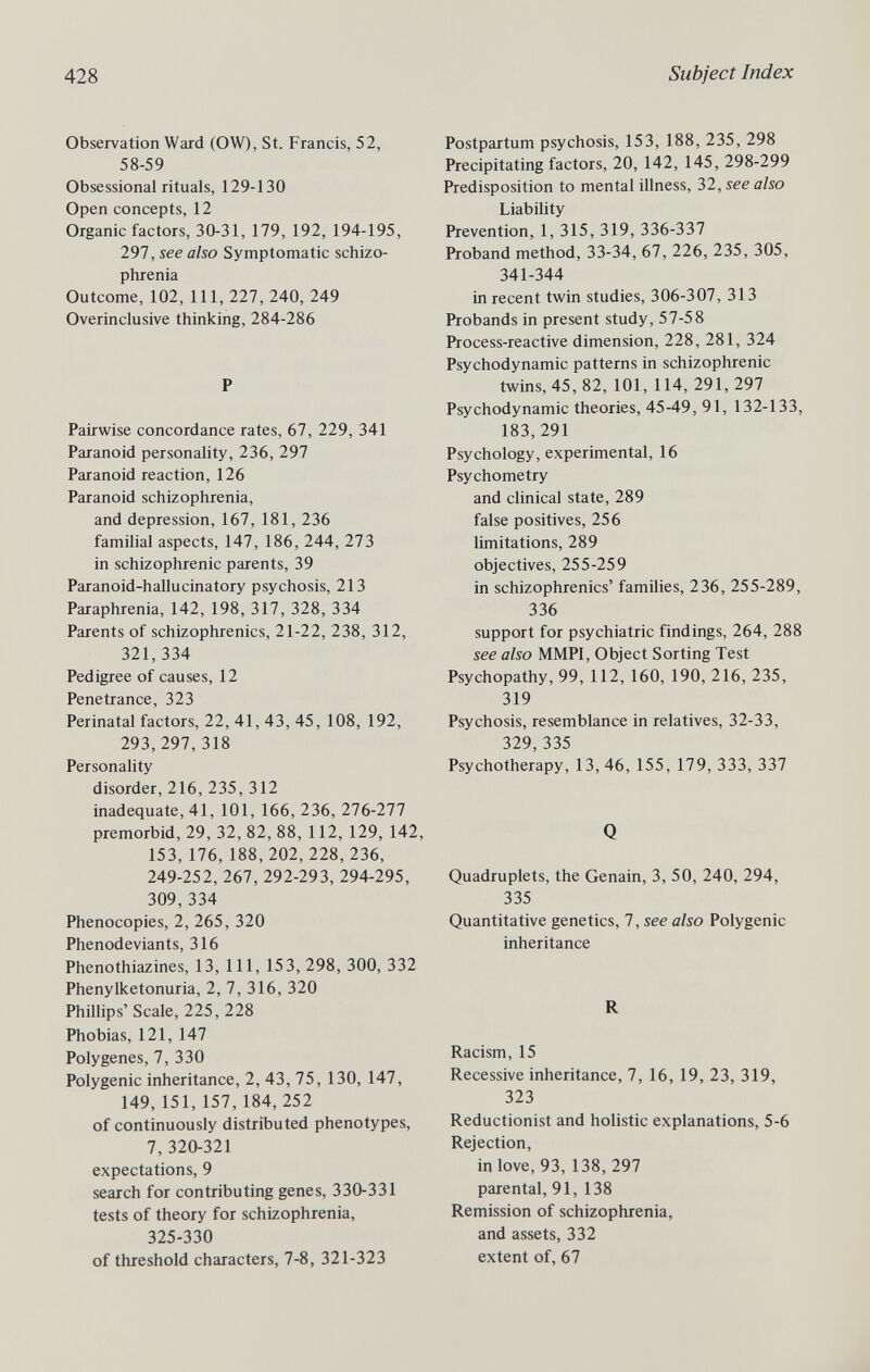 428 Subject Index Observation Ward (OW), St. Francis, 52, 58-59 Obsessional rituals, 129-130 Open concepts, 12 Organic factors, 30-31, 179, 192, 194-195, 297, see also Symptomatic schizo¬ phrenia Outcome, 102, 111, 227, 240, 249 Overinclusive thinking, 284-286 P Pairwise concordance rates, 67, 229, 341 Paranoid personality, 236, 297 Paranoid reaction, 126 Paranoid schizophrenia, and depression, 167, 181, 236 familial aspects, 147, 186, 244, 273 in schizophrenic parents, 39 Paranoid-hallucinatory psychosis, 213 Paraphrenia, 142, 198, 317, 328, 334 Parents of schizophrenics, 21-22, 238, 312, 321,334 Pedigree of causes, 12 Penetrance, 323 Perinatal factors, 22, 41, 43, 45, 108, 192, 293,297,318 Personality disorder, 216, 235, 312 inadequate, 41, 101, 166, 236, 276-277 premorbid, 29, 32, 82, 88, 112, 129, 142, 153, 176, 188, 202, 228, 236, 249-252, 267, 292-293, 294-295, 309,334 Phenocopies, 2, 265, 320 Phenodeviants, 316 Phenothiazines, 13, 111, 153, 298, 300, 332 Phenylketonuria, 2, 7, 316, 320 Phillips'Scale, 225,228 Phobias, 121, 147 Polygenes, 7, 330 Polygenic inheritance, 2, 43, 75, 130, 147, 149, 151, 157, 184, 252 of continuously distributed phenotypes, 7, 320-321 expectations, 9 search for contributing genes, 330-331 tests of theory for schizophrenia, 325-330 of threshold characters, 7-8, 321-323 Postpartum psychosis, 153, 188, 235, 298 Precipitating factors, 20, 142, 145, 298-299 Predisposition to mental illness, 32, see also Liability Prevention, 1, 315, 319, 336-337 Proband method, 33-34, 67, 226, 235, 305, 341-344 in recent twin studies, 306-307, 313 Probands in present study, 57-58 Process-reactive dimension, 228, 281, 324 Psychodynamic patterns in schizophrenic twins, 45, 82, 101, 114, 291, 297 Psychodynamic theories, 45-49, 91, 132-133, 183,291 Psychology, experimental, 16 Psychometry and clinical state, 289 false positives, 256 limitations, 289 objectives, 255-259 in schizophrenics' families, 236, 255-289, 336 support for psychiatric findings, 264, 288 see also MMPI, Object Sorting Test Psychopathy, 99, 112, 160, 190, 216, 235, 319 Psychosis, resemblance in relatives, 32-33, 329,335 Psychotherapy, 13, 46, 155, 179, 333, 337 Q Quadruplets, the Genain, 3, 50, 240, 294, 335 Quantitative genetics, 7, see also Polygenic inheritance R Racism, 15 Recessive inheritance, 7, 16, 19, 23, 319, 323 Reductionist and holistic explanations, 5-6 Rejection, in love, 93, 138, 297 parental, 91, 138 Remission of schizophrenia, and assets, 332 extent of, 67