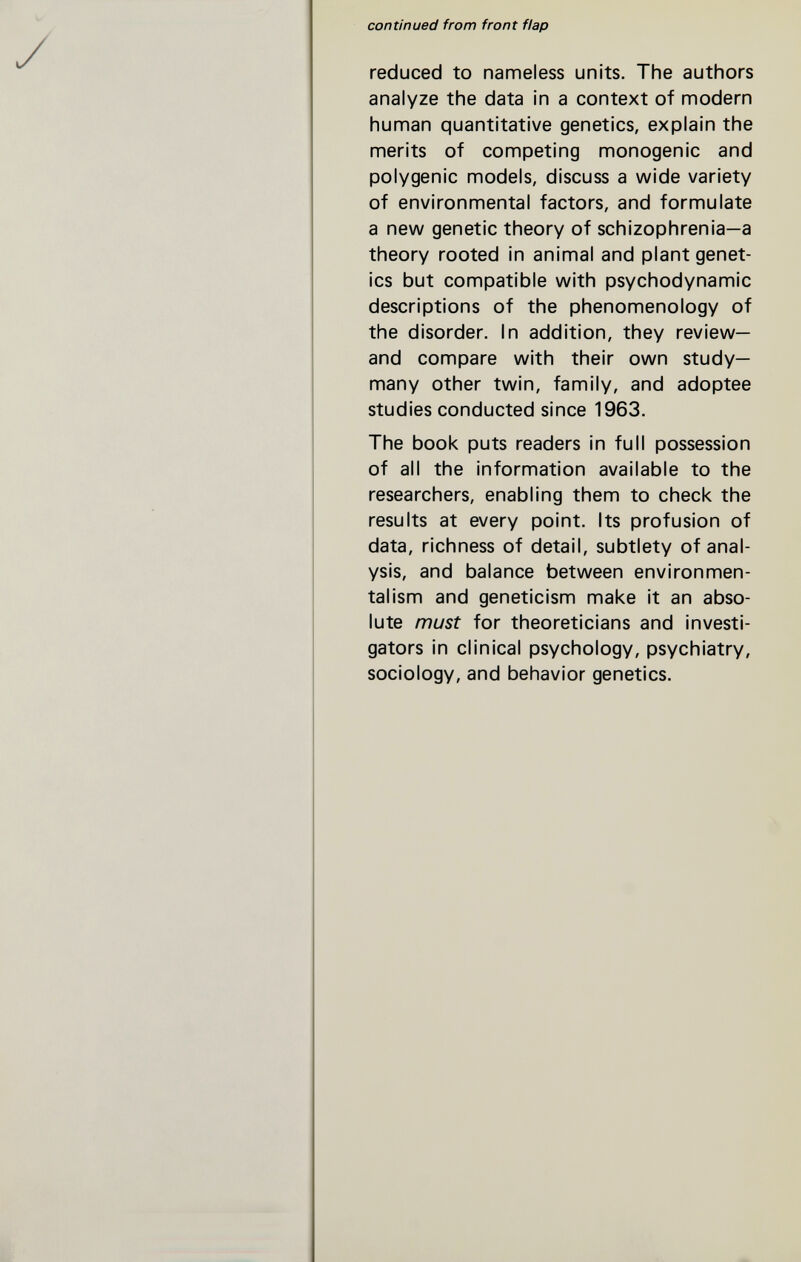 continued from front flap reduced to nameless units. The authors analyze the data in a context of modern human quantitative genetics, explain the merits of competing monogenic and polygenic models, discuss a wide variety of environmental factors, and formulate a new genetic theory of schizophrenia—a theory rooted in animal and plant genet¬ ics but compatible with psychodynamic descriptions of the phenomenology of the disorder. In addition, they review— and compare with their own study- many other twin, family, and adoptee studies conducted since 1963. The book puts readers in full possession of all the information available to the researchers, enabling them to check the results at every point. Its profusion of data, richness of detail, subtlety of anal¬ ysis, and balance between environmen- talism and geneticism make it an abso¬ lute must for theoreticians and investi¬ gators in clinical psychology, psychiatry, sociology, and behavior genetics.