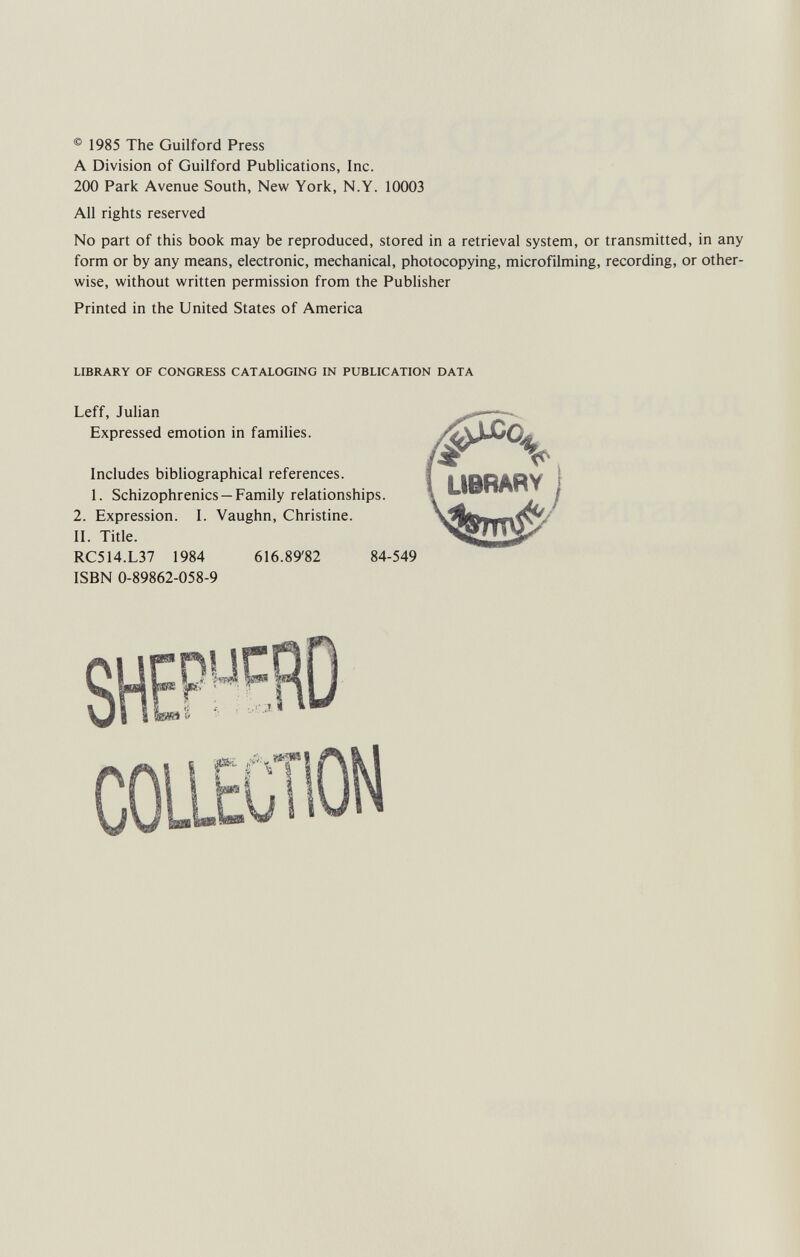 ® 1985 The Guilford Press A Division of Guilford Publications, Inc. 200 Park Avenue South, New York, N.Y. 10003 All rights reserved No part of this book may be reproduced, stored in a retrieval system, or transmitted, in any form or by any means, electronic, mechanical, photocopying, microfilming, recording, or other¬ wise, without written permission from the Publisher Printed in the United States of America LIBRARY OF CONGRESS CATALOGING IN PUBLICATION DATA Leff, Julian Expressed emotion in families. Includes bibliographical references. 1. Schizophrenics —Family relationships. 2. Expression. I. Vaughn, Christine. II. Title. RC514.L37 1984 616.89'82 84-549 ISBN 0-89862-058-9 LIBRARY