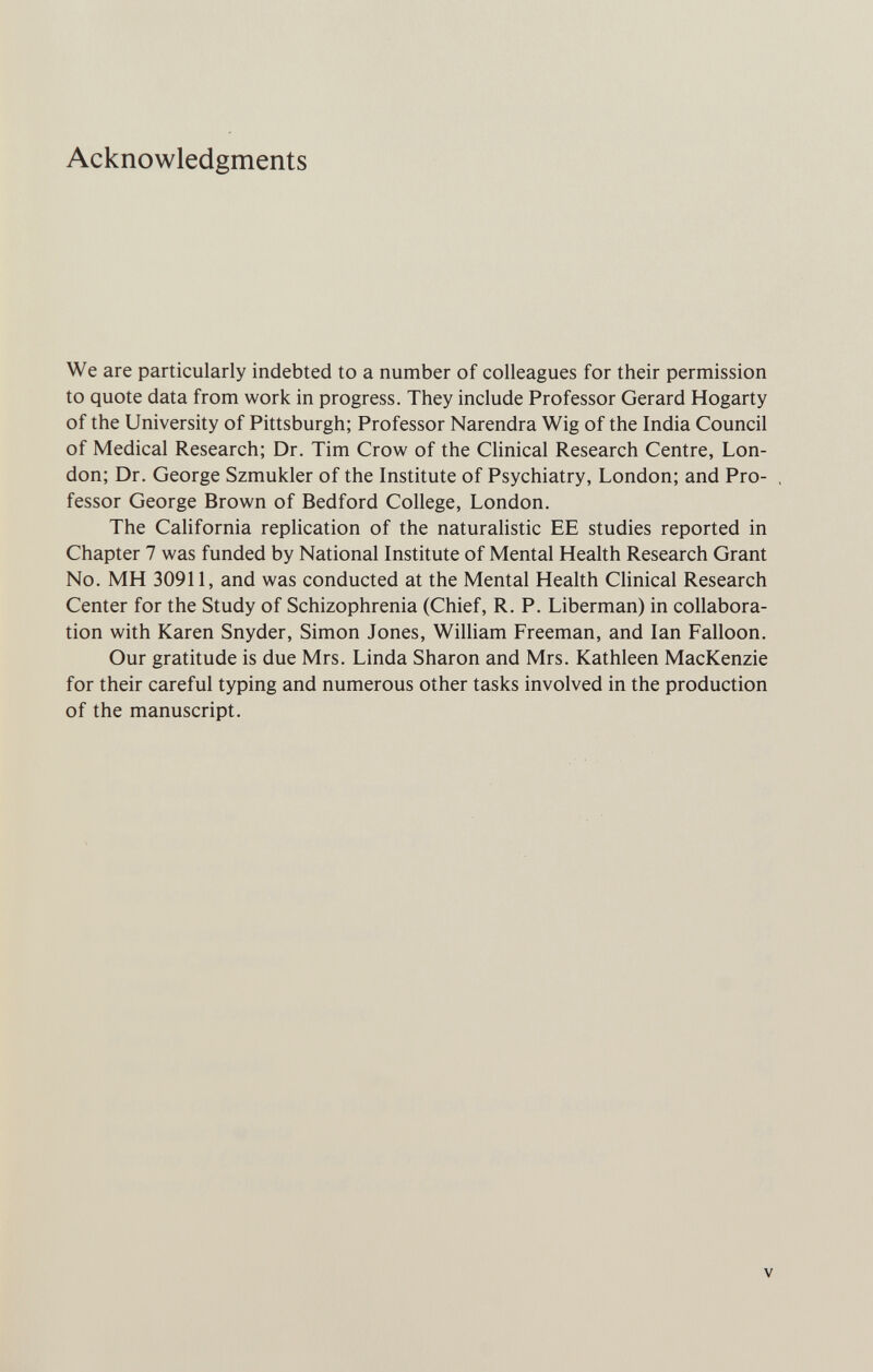 Acknowledgments We are particularly indebted to a number of colleagues for their permission to quote data from work in progress. They include Professor Gerard Hogarty of the University of Pittsburgh; Professor Narendra Wig of the India Council of Medical Research; Dr. Tim Crow of the Clinical Research Centre, Lon¬ don; Dr. George Szmukler of the Institute of Psychiatry, London; and Pro¬ fessor George Brown of Bedford College, London. The California replication of the naturalistic EE studies reported in Chapter 7 was funded by National Institute of Mental Health Research Grant No. MH 30911, and was conducted at the Mental Health Chnical Research Center for the Study of Schizophrenia (Chief, R. P. Liberman) in collabora¬ tion with Karen Snyder, Simon Jones, William Freeman, and Ian Falloon. Our gratitude is due Mrs. Linda Sharon and Mrs. Kathleen MacKenzie for their careful typing and numerous other tasks involved in the production of the manuscript. V