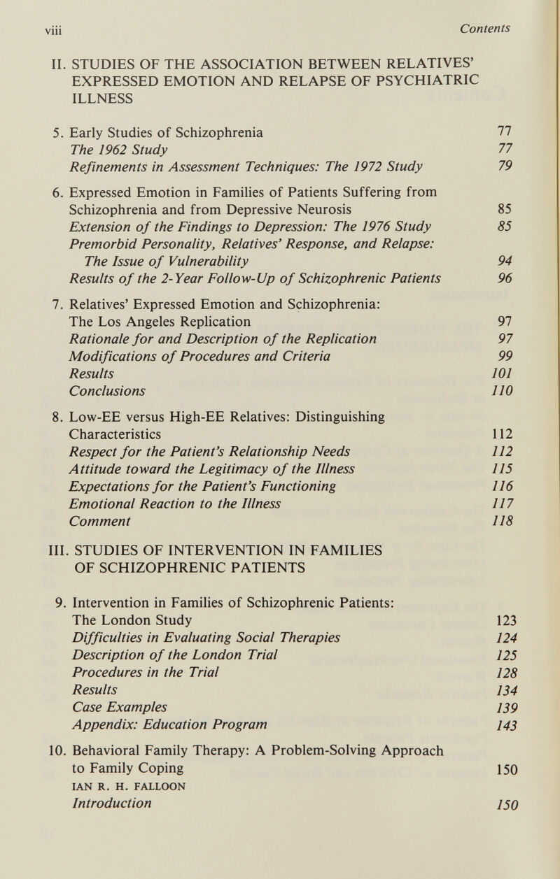 viii Contents IL STUDIES OF THE ASSOCIATION BETWEEN RELATIVES' EXPRESSED EMOTION AND RELAPSE OF PSYCHIATRIC ILLNESS 5. Early Studies of Schizophrenia 77 The 1962 Study 77 Refinements in Assessment Techniques: The 1972 Study 79 6. Expressed Emotion in Families of Patients Suffering from Schizophrenia and from Depressive Neurosis 85 Extension of the Findings to Depression: The 1976 Study 85 Premorbid Personality, Relatives' Response, and Relapse: The Issue of Vulnerability 94 Results of the 2- Year Follow-Up of Schizophrenic Patients 96 7. Relatives' Expressed Emotion and Schizophrenia: The Los Angeles Replication 97 Rationale for and Description of the Replication 97 Modifications of Procedures and Criteria 99 Results 101 Conclusions 110 8. Low-EE versus High-EE Relatives: Distinguishing Characteristics 112 Respect for the Patient's Relationship Needs 112 Attitude toward the Legitimacy of the Illness 115 Expectations for the Patient's Functioning 116 Emotional Reaction to the Illness 117 Comment 118 III. STUDIES OF INTERVENTION IN FAMILIES OF SCHIZOPHRENIC PATIENTS 9. Intervention in Families of Schizophrenic Patients: The London Study 123 Difficulties in Evaluating Social Therapies 124 Description of the London Trial 125 Procedures in the Trial 128 Results 134 Case Examples 139 Appendix: Education Program 143 10. Behavioral Family Therapy: A Problem-Solving Approach to Family Coping 150 IAN R. H. FALLOON Introduction 150