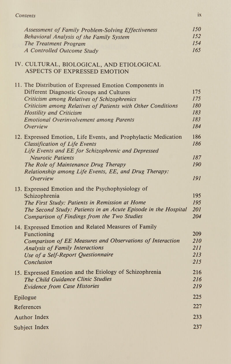 Contents ix Assessment of Family Problem-Solving Effectiveness 150 Behavioral Analysis of the Family System ¡52 The Treatment Program 154 A Controlled Outcome Study 165 IV. CULTURAL, BIOLOGICAL, AND ETIOLOGICAL ASPECTS OF EXPRESSED EMOTION 11. The Distribution of Expressed Emotion Components in Different Diagnostic Groups and Cultures 175 Criticism among Relatives of Schizophrenics 175 Criticism among Relatives of Patients with Other Conditions 180 Hostility and Criticism 183 Emotional Overinvolvement among Parents 183 Overview 184 12. Expressed Emotion, Life Events, and Prophylactic Medication 186 Classification of Life Events 186 Life Events and EE for Schizophrenic and Depressed Neurotic Patients 187 The Role of Maintenance Drug Therapy 190 Relationship among Life Events, EE, and Drug Therapy: Overview 191 13. Expressed Emotion and the Psychophysiology of Schizophrenia 195 The First Study: Patients in Remission at Home 195 The Second Study: Patients in an Acute Episode in the Hospital 201 Comparison of Findings from the Two Studies 204 14. Expressed Emotion and Related Measures of Family Functioning 209 Comparison of EE Measures and Observations of Interaction 210 Analysis of Family Interactions 211 Use of a Self-Report Questionnaire 213 Conclusion 215 15. Expressed Emotion and the Etiology of Schizophrenia 216 The Child Guidance Clinic Studies 216 Evidence from Case Histories 219 Epilogue 225 References 227 Author Index 233 Subject Index 237