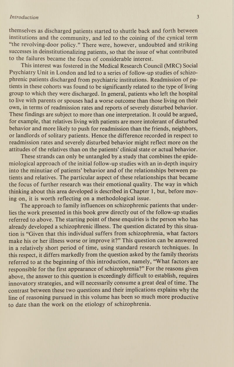 Introduction 3 themselves as discharged patients started to shuttle back and forth between institutions and the community, and led to the coining of the cynical term the revolving-door policy. There were, however, undoubted and striking successes in deinstitutionalizing patients, so that the issue of what contributed to the failures became the focus of considerable interest. This interest was fostered in the Medical Research Council (MRC) Social Psychiatry Unit in London and led to a series of follow-up studies of schizo¬ phrenic patients discharged from psychiatric institutions. Readmission of pa¬ tients in these cohorts was found to be significantly related to the type of living group to which they were discharged. In general, patients who left the hospital to live with parents or spouses had a worse outcome than those living on their own, in terms of readmission rates and reports of severely disturbed behavior. These findings are subject to more than one interpretation. It could be argued, for example, that relatives living with patients are more intolerant of disturbed behavior and more likely to push for readmission than the friends, neighbors, or landlords of solitary patients. Hence the difference recorded in respect to readmission rates and severely disturbed behavior might reflect more on the attitudes of the relatives than on the patients' clinical state or actual behavior. These strands can only be untangled by a study that combines the epide¬ miological approach of the initial follow-up studies with an in-depth inquiry into the minutiae of patients' behavior and of the relationships between pa¬ tients and relatives. The particular aspect of these relationships that became the focus of further research was their emotional quality. The way in which thinking about this area developed is described in Chapter 1, but, before mov¬ ing on, it is worth reflecting on a methodological issue. The approach to family influences on schizophrenic patients that under¬ lies the work presented in this book grew directly out of the follow-up studies referred to above. The starting point of these enquiries is the person who has already developed a schizophrenic illness. The question dictated by this situa¬ tion is Given that this individual suffers from schizophrenia, what factors make his or her illness worse or improve it? This question can be answered in a relatively short period of time, using standard research techniques. In this respect, it differs markedly from the question asked by the family theorists referred to at the beginning of this introduction, namely, What factors are responsible for the first appearance of schizophrenia? For the reasons given above, the answer to this question is exceedingly difficult to establish, requires innovatory strategies, and will necessarily consume a great deal of time. The contrast between these two questions and their implications explains why the line of reasoning pursued in this volume has been so much more productive to date than the work on the etiology of schizophrenia.