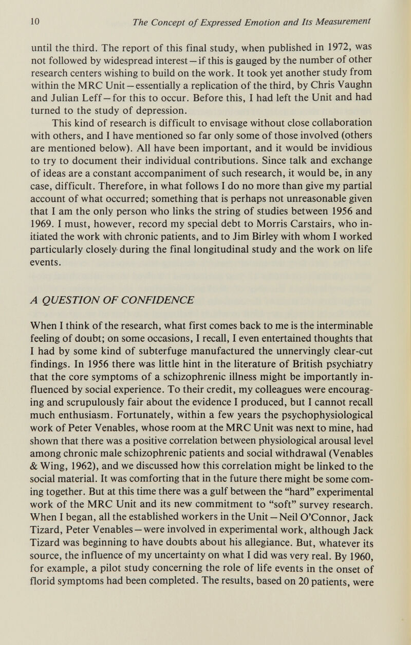 10 The Concept of Expressed Emotion and Its Measurement until the third. The report of this final study, when published in 1972, was not followed by widespread interest —if this is gauged by the number of other research centers wishing to build on the work. It took yet another study from within the MRC Unit — essentially a replication of the third, by Chris Vaughn and Julian Leff—for this to occur. Before this, I had left the Unit and had turned to the study of depression. This kind of research is difficult to envisage without close collaboration with others, and I have mentioned so far only some of those involved (others are mentioned below). All have been important, and it would be invidious to try to document their individual contributions. Since talk and exchange of ideas are a constant accompaniment of such research, it would be, in any case, difficult. Therefore, in what follows I do no more than give my partial account of what occurred; something that is perhaps not unreasonable given that I am the only person who links the string of studies between 1956 and 1969. I must, however, record my special debt to Morris Carstairs, who in¬ itiated the work with chronic patients, and to Jim Birley with whom I worked particularly closely during the final longitudinal study and the work on life events. Л QUESTION OF CONFIDENCE When I think of the research, what first comes back to me is the interminable feeling of doubt; on some occasions, I recall, I even entertained thoughts that I had by some kind of subterfuge manufactured the unnervingly clear-cut findings. In 1956 there was little hint in the literature of British psychiatry that the core symptoms of a schizophrenic illness might be importantly in¬ fluenced by social experience. To their credit, my colleagues were encourag¬ ing and scrupulously fair about the evidence I produced, but I cannot recall much enthusiasm. Fortunately, within a few years the psychophysiological work of Peter Venables, whose room at the MRC Unit was next to mine, had shown that there was a positive correlation between physiological arousal level among chronic male schizophrenic patients and social withdrawal (Venables & Wing, 1962), and we discussed how this correlation might be linked to the social material. It was comforting that in the future there might be some com¬ ing together. But at this time there was a gulf between the hard experimental work of the MRC Unit and its new commitment to soft survey research. When I began, all the established workers in the Unit - Neil O'Connor, Jack Tizard, Peter Venables —were involved in experimental work, although Jack Tizard was beginning to have doubts about his allegiance. But, whatever its source, the influence of my uncertainty on what I did was very real. By 1960, for example, a pilot study concerning the role of life events in the onset of florid symptoms had been completed. The results, based on 20 patients, were