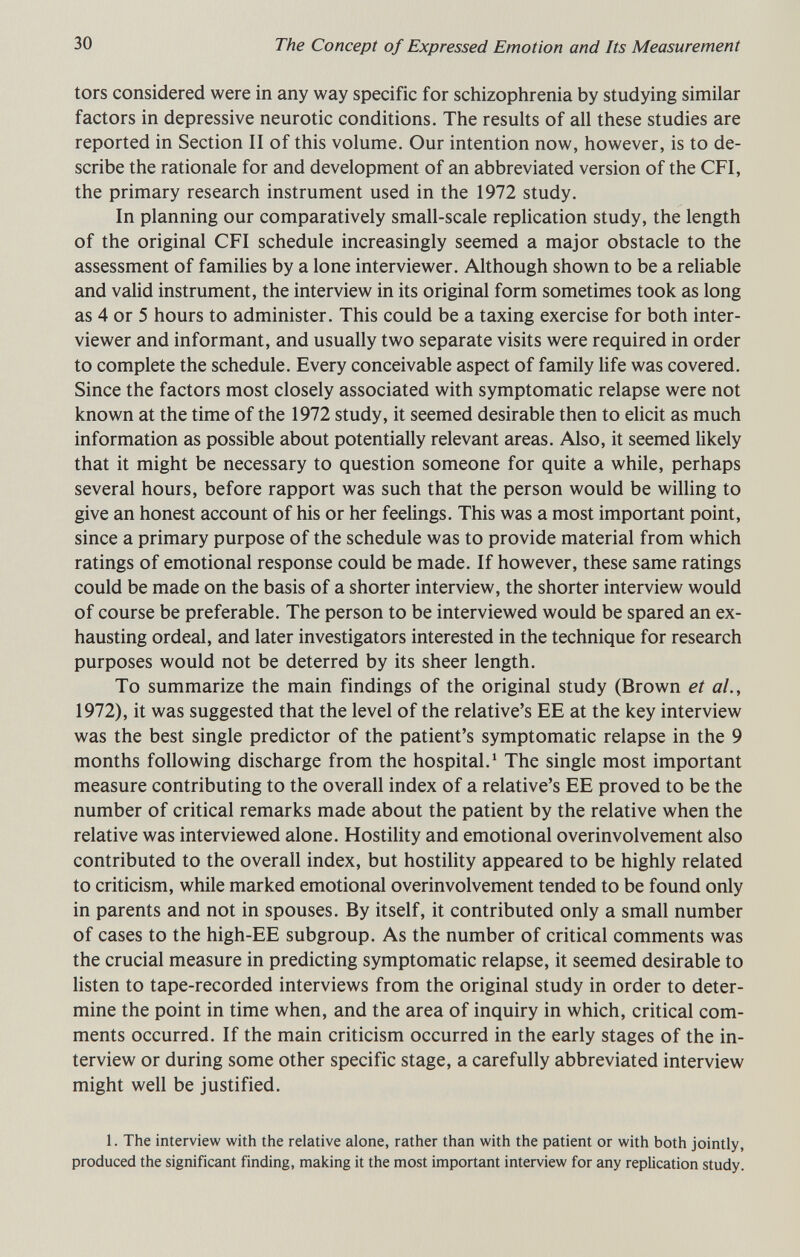30 The Concept of Expressed Emotion and Its Measurement tors considered were in any way specific for schizophrenia by studying similar factors in depressive neurotic conditions. The results of all these studies are reported in Section II of this volume. Our intention now, however, is to de¬ scribe the rationale for and development of an abbreviated version of the CFI, the primary research instrument used in the 1972 study. In planning our comparatively small-scale replication study, the length of the original CFI schedule increasingly seemed a major obstacle to the assessment of families by a lone interviewer. Although shown to be a reliable and valid instrument, the interview in its original form sometimes took as long as 4 or 5 hours to administer. This could be a taxing exercise for both inter¬ viewer and informant, and usually two separate visits were required in order to complete the schedule. Every conceivable aspect of family life was covered. Since the factors most closely associated with symptomatic relapse were not known at the time of the 1972 study, it seemed desirable then to eUcit as much information as possible about potentially relevant areas. Also, it seemed likely that it might be necessary to question someone for quite a while, perhaps several hours, before rapport was such that the person would be willing to give an honest account of his or her feelings. This was a most important point, since a primary purpose of the schedule was to provide material from which ratings of emotional response could be made. If however, these same ratings could be made on the basis of a shorter interview, the shorter interview would of course be preferable. The person to be interviewed would be spared an ex¬ hausting ordeal, and later investigators interested in the technique for research purposes would not be deterred by its sheer length. To summarize the main findings of the original study (Brown et al., 1972), it was suggested that the level of the relative's EE at the key interview was the best single predictor of the patient's symptomatic relapse in the 9 months following discharge from the hospital.^ The single most important measure contributing to the overall index of a relative's EE proved to be the number of critical remarks made about the patient by the relative when the relative was interviewed alone. Hostility and emotional overinvolvement also contributed to the overall index, but hostility appeared to be highly related to criticism, while marked emotional overinvolvement tended to be found only in parents and not in spouses. By itself, it contributed only a small number of cases to the high-EE subgroup. As the number of critical comments was the crucial measure in predicting symptomatic relapse, it seemed desirable to listen to tape-recorded interviews from the original study in order to deter¬ mine the point in time when, and the area of inquiry in which, critical com¬ ments occurred. If the main criticism occurred in the early stages of the in¬ terview or during some other specific stage, a carefully abbreviated interview might well be justified. 1. The interview with the relative alone, rather than with the patient or with both jointly, produced the significant finding, making it the most important interview for any replication study.