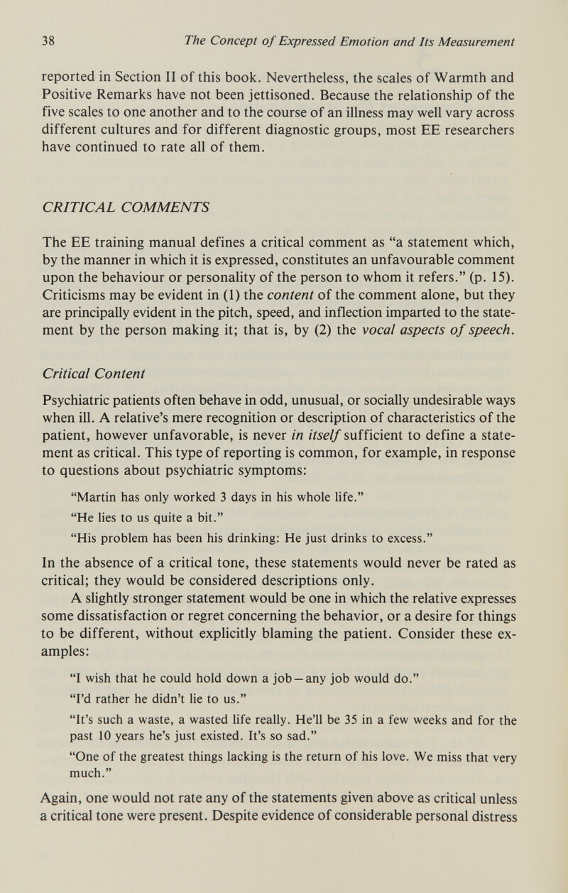 38 The Concept of Expressed Emotion and Its Measurement reported in Section II of this book. Nevertheless, the scales of Warmth and Positive Remarks have not been jettisoned. Because the relationship of the five scales to one another and to the course of an illness may well vary across different cultures and for different diagnostic groups, most EE researchers have continued to rate all of them. CRITICAL COMMENTS The EE training manual defines a critical comment as a statement which, by the manner in which it is expressed, constitutes an unfavourable comment upon the behaviour or personality of the person to whom it refers. (p. 15). Criticisms may be evident in (1) the content of the comment alone, but they are principally evident in the pitch, speed, and inflection imparted to the state¬ ment by the person making it; that is, by (2) the vocal aspects of speech. Critical Content Psychiatric patients often behave in odd, unusual, or socially undesirable ways when ill. A relative's mere recognition or description of characteristics of the patient, however unfavorable, is never in itself sufficient to define a state¬ ment as critical. This type of reporting is common, for example, in response to questions about psychiatric symptoms; Martin has only worked 3 days in his whole life. He lies to us quite a bit. His problem has been his drinking: He just drinks to excess. In the absence of a critical tone, these statements would never be rated as critical; they would be considered descriptions only. A slightly stronger statement would be one in which the relative expresses some dissatisfaction or regret concerning the behavior, or a desire for things to be different, without explicitly blaming the patient. Consider these ex¬ amples: I wish that he could hold down a job —any job would do. I'd rather he didn't lie to us. It's such a waste, a wasted life really. He'll be 35 in a few weeks and for the past 10 years he's just existed. It's so sad. One of the greatest things lacking is the return of his love. We miss that very much. Again, one would not rate any of the statements given above as critical unless a critical tone were present. Despite evidence of considerable personal distress