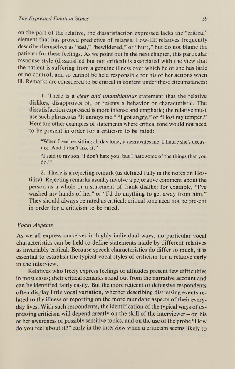 The Expressed Emotion Scales 39 on the part of the relative, the dissatisfaction expressed lacks the critical element that has proved predictive of relapse. Low-EE relatives frequently describe themselves as sad, bewildered, or hurt, but do not blame the patients for these feelings. As we point out in the next chapter, this particular response style (dissatisfied but not critical) is associated with the view that the patient is suffering from a genuine illness over which he or she has little or no control, and so cannot be held responsible for his or her actions when ill. Remarks are considered to be critical in content under these circumstances: 1. There is a clear and unambiguous statement that the relative dislikes, disapproves of, or resents a behavior or characteristic. The dissatisfaction expressed is more intense and emphatic; the relative must use such phrases as It annoys me, I got angry, or I lost my temper. Here are other examples of statements where critical tone would not need to be present in order for a criticism to be rated: When I see her sitting all day long, it aggravates me. I figure she's decay¬ ing. And I don't like it. I said to my son, 'I don't hate you, but I hate some of the things that you do.' 2. There is a rejecting remark (as defined fully in the notes on Hos¬ tility). Rejecting remarks usually involve a pejorative comment about the person as a whole or a statement of frank dislike: for example, I've washed my hands of her or I'd do anything to get away from him. They should always be rated as critical; critical tone need not be present in order for a criticism to be rated. Vocal Aspects As we all express ourselves in highly individual ways, no particular vocal characteristics can be held to define statements made by different relatives as invariably critical. Because speech characteristics do differ so much, it is essential to establish the typical vocal styles of criticism for a relative early in the interview. Relatives who freely express feelings or attitudes present few difficulties in most cases; their critical remarks stand out from the narrative account and can be identified fairly easily. But the more reticent or defensive respondents often display little vocal variation, whether describing distressing events re¬ lated to the illness or reporting on the more mundane aspects of their every¬ day lives. With such respondents, the identification of the typical ways of ex¬ pressing criticism will depend greatly on the skill of the interviewer — on his or her awareness of possibly sensitive topics, and on the use of the probe How do you feel about it? early in the interview when a criticism seems likely to
