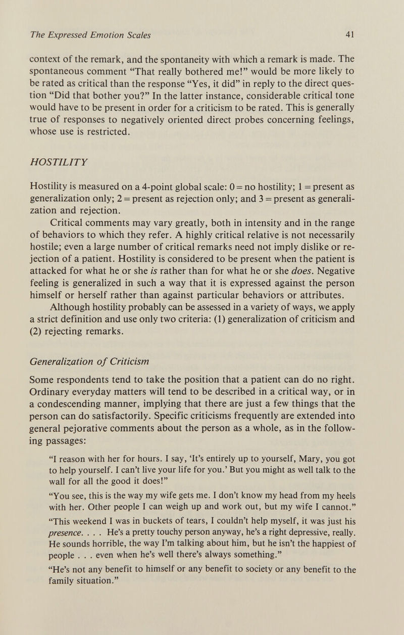 The Expressed Emotion Scales 41 context of the remark, and the spontaneity with which a remark is made. The spontaneous comment That really bothered me! would be more hkely to be rated as critical than the response Yes, it did in reply to the direct ques¬ tion Did that bother you? In the latter instance, considerable critical tone would have to be present in order for a criticism to be rated. This is generally true of responses to negatively oriented direct probes concerning feelings, whose use is restricted. HOSTILITY Hostility is measured on a 4-point global scale: 0 = no hostility; 1 = present as generalization only; 2 = present as rejection only; and 3 = present as generali¬ zation and rejection. Critical comments may vary greatly, both in intensity and in the range of behaviors to which they refer. A highly critical relative is not necessarily hostile; even a large number of critical remarks need not imply dislike or re¬ jection of a patient. Hostility is considered to be present when the patient is attacked for what he or she is rather than for what he or she does. Negative feeling is generalized in such a way that it is expressed against the person himself or herself rather than against particular behaviors or attributes. Although hostility probably can be assessed in a variety of ways, we apply a strict definition and use only two criteria: (1) generalization of criticism and (2) rejecting remarks. Generalization of Criticism Some respondents tend to take the position that a patient can do no right. Ordinary everyday matters will tend to be described in a critical way, or in a condescending manner, implying that there are just a few things that the person can do satisfactorily. Specific criticisms frequently are extended into general pejorative comments about the person as a whole, as in the follow¬ ing passages: I reason with her for hours. I say, 'It's entirely up to yourself, Mary, you got to help yourself. I can't live your life for you.' But you might as well talk to the wall for all the good it does! You see, this is the way my wife gets me. I don't know my head from my heels with her. Other people I can weigh up and work out, but my wife I cannot. This weekend I was in buckets of tears, I couldn't help myself, it was just his presence. . . . He's a pretty touchy person anyway, he's a right depressive, really. He sounds horrible, the way I'm talking about him, but he isn't the happiest of people . . . even when he's well there's always something. He's not any benefit to himself or any benefit to society or any benefit to the family situation.