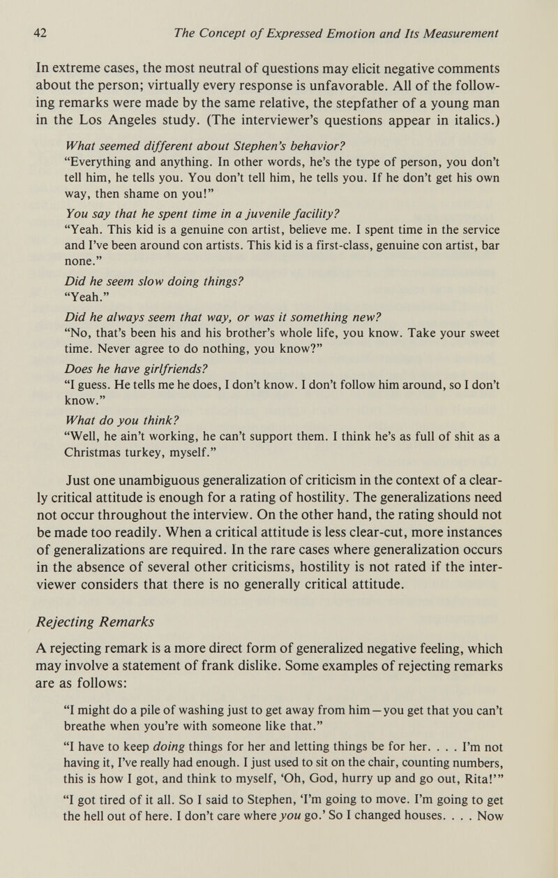 42 The Concept of Expressed Emotion and Its Measurement In extreme cases, the most neutral of questions may elicit negative comments about the person; virtually every response is unfavorable. All of the follow¬ ing remarks were made by the same relative, the stepfather of a young man in the Los Angeles study. (The interviewer's questions appear in italics.) What seemed different about Stephen's behavior? Everything and anything. In other words, he's the type of person, you don't tell him, he tells you. You don't tell him, he tells you. If he don't get his own way, then shame on you! You say that he spent time in a juvenile facility? Yeah. This kid is a genuine con artist, believe me. I spent time in the service and I've been around con artists. This kid is a first-class, genuine con artist, bar none. Did he seem slow doing things? Yeah. Did he always seem that way, or was it something new? No, that's been his and his brother's whole Hfe, you know. Take your sweet time. Never agree to do nothing, you know? Does he have girlfriends? I guess. He tells me he does, I don't know. I don't follow him around, so I don't know. What do you think? Well, he ain't working, he can't support them. I think he's as full of shit as a Christmas turkey, myself. Just one unambiguous generalization of criticism in the context of a clear¬ ly critical attitude is enough for a rating of hostility. The generalizations need not occur throughout the interview. On the other hand, the rating should not be made too readily. When a critical attitude is less clear-cut, more instances of generalizations are required. In the rare cases where generalization occurs in the absence of several other criticisms, hostility is not rated if the inter¬ viewer considers that there is no generally critical attitude. Rejecting Remarks A rejecting remark is a more direct form of generalized negative feeling, which may involve a statement of frank dislike. Some examples of rejecting remarks are as follows: I might do a pile of washing just to get away from him —you get that you can't breathe when you're with someone like that. I have to keep doing things for her and letting things be for her. . . . I'm not having it, I've really had enough. I just used to sit on the chair, counting numbers, this is how I got, and think to myself, 'Oh, God, hurry up and go out, Rita!' I got tired of it all. So I said to Stephen, 'I'm going to move. I'm going to get the hell out of here. I don't care where 70м go.' So I changed houses. . . . Now