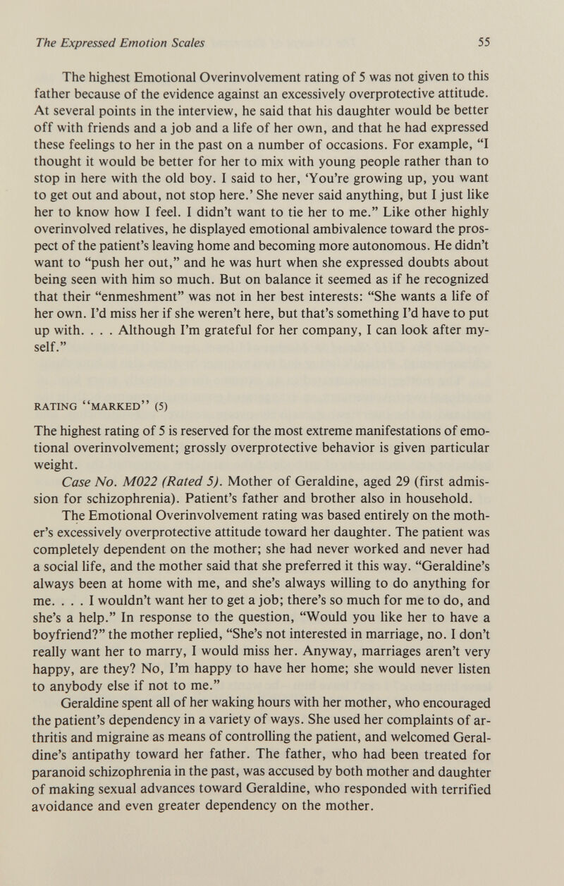 The Expressed Emotion Scales 55 The highest Emotional Overinvolvement rating of 5 was not given to this father because of the evidence against an excessively overprotective attitude. At several points in the interview, he said that his daughter would be better off with friends and a job and a life of her own, and that he had expressed these feelings to her in the past on a number of occasions. For example, I thought it would be better for her to mix with young people rather than to stop in here with the old boy. I said to her, 'You're growing up, you want to get out and about, not stop here.' She never said anything, but I just like her to know how I feel. I didn't want to tie her to me. Like other highly overinvolved relatives, he displayed emotional ambivalence toward the pros¬ pect of the patient's leaving home and becoming more autonomous. He didn't want to push her out, and he was hurt when she expressed doubts about being seen with him so much. But on balance it seemed as if he recognized that their enmeshment was not in her best interests: She wants a life of her own. I'd miss her if she weren't here, but that's something I'd have to put up with. . . . Although I'm grateful for her company, I can look after my¬ self. rating marked (5) The highest rating of 5 is reserved for the most extreme manifestations of emo¬ tional overinvolvement; grossly overprotective behavior is given particular weight. Case No. M022 (Rated 5). Mother of Géraldine, aged 29 (first admis¬ sion for schizophrenia). Patient's father and brother also in household. The Emotional Overinvolvement rating was based entirely on the moth¬ er's excessively overprotective attitude toward her daughter. The patient was completely dependent on the mother; she had never worked and never had a social life, and the mother said that she preferred it this way. Geraldine's always been at home with me, and she's always willing to do anything for me. ... I wouldn't want her to get a job; there's so much for me to do, and she's a help. In response to the question, Would you like her to have a boyfriend? the mother replied, She's not interested in marriage, no. I don't really want her to marry, I would miss her. Anyway, marriages aren't very happy, are they? No, I'm happy to have her home; she would never listen to anybody else if not to me. Géraldine spent all of her waking hours with her mother, who encouraged the patient's dependency in a variety of ways. She used her complaints of ar¬ thritis and migraine as means of controlling the patient, and welcomed Geral¬ dine's antipathy toward her father. The father, who had been treated for paranoid schizophrenia in the past, was accused by both mother and daughter of making sexual advances toward Géraldine, who responded with terrified avoidance and even greater dependency on the mother.