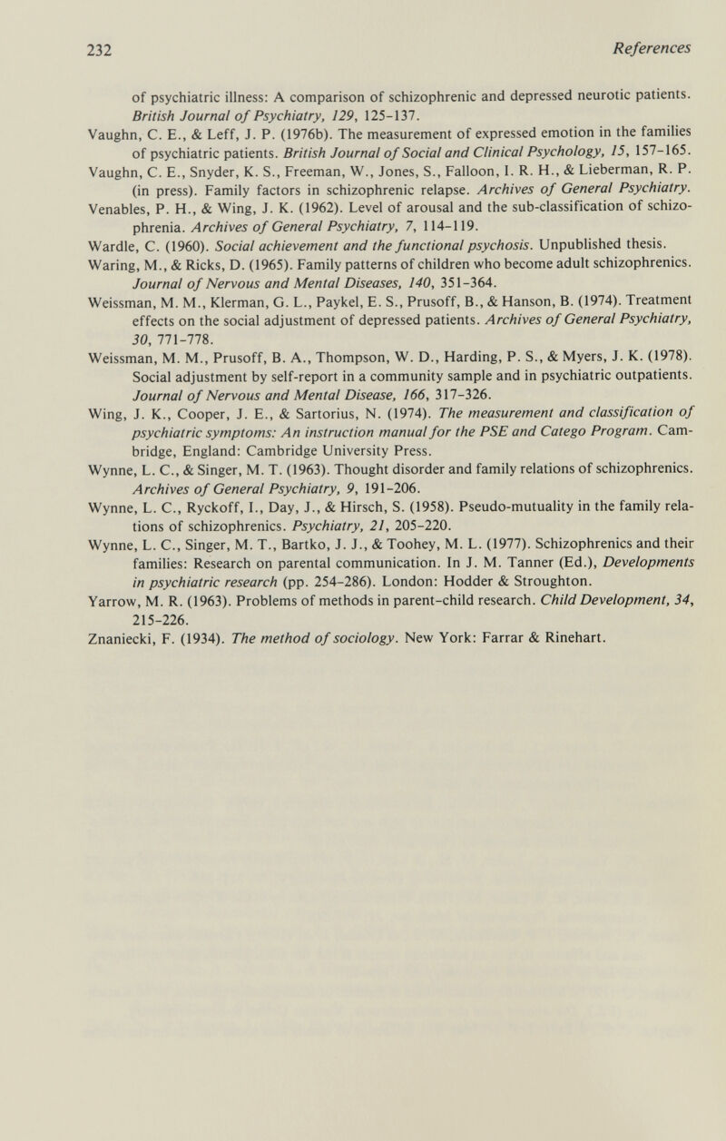 232 References of psychiatric illness: A comparison of schizophrenic and depressed neurotic patients. British Journal of Psychiatry, 129, 125-137. Vaughn, C. E., & Leff, J. P. (1976b). The measurement of expressed emotion in the families of psychiatric patients. British Journal of Social and Clinical Psychology, 15, 157-165. Vaughn, C. E., Snyder, K. S., Freeman, W., Jones, S., Falloon, I. R. H., & Lieberman, R. P. (in press). Family factors in schizophrenic relapse. Archives of General Psychiatry. Venables, P. H., & Wing, J. K. (1962). Level of arousal and the sub-classification of schizo¬ phrenia. Archives of General Psychiatry, 7, 114-119. Wardle, C. (1960). Social achievement and the functional psychosis. Unpublished thesis. Waring, M., & Ricks, D. (1965). Family patterns of children who become adult schizophrenics. Journal of Nervous and Mental Diseases, 140, 351-364. Weissman, M. M., Klerman, G. L., Paykel, E. S., Prusoff, В., & Hanson, B. (1974). Treatment effects on the social adjustment of depressed patients. Archives of General Psychiatry, 30, 771-778. Weissman, M. M., Prusoff, B. A., Thompson, W. D., Harding, P. S., & Myers, J. K. (1978). Social adjustment by self-report in a community sample and in psychiatric outpatients. Journal of Nervous and Mental Disease, 166, 317-326. Wing, J. K., Cooper, J. E., & Sartorius, N. (1974). The measurement and classification of psychiatric symptoms: An instruction manual for the PSE and Catego Program. Cam¬ bridge, England: Cambridge University Press. Wynne, L. C., & Singer, M. T. (1963). Thought disorder and family relations of schizophrenics. Archives of General Psychiatry, 9, 191-206. Wynne, L. C., Ryckoff, I., Day, J., & Hirsch, S. (1958). Pseudo-mutuality in the family rela¬ tions of schizophrenics. Psychiatry, 21, 205-220. Wynne, L. C., Singer, M. T., Bartko, J. J., & Toohey, M. L. (1977). Schizophrenics and their families: Research on parental communication. In J. M. Tanner (Ed.), Developments in psychiatric research (pp. 254-286). London: Hodder & Stroughton. Yarrow, M. R. (1963). Problems of methods in parent-child research. Child Development, 34, 215-226. Znaniecki, F. (1934). The method of sociology. New York: Farrar & Rinehart.