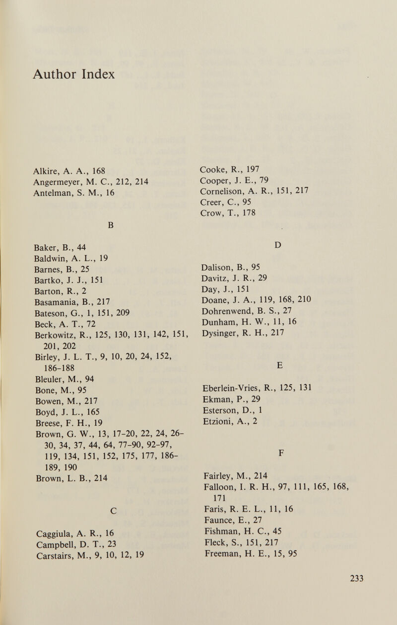 Author Index Alkire, A. A., 168 Angermeyer, M. C., 212, 214 Antelman, S. M., 16 В Baker, В., 44 Baldwin, A. L., 19 Barnes, В., 25 Bartko, J. J., 151 Barton, R., 2 Basamania, В., 217 Bateson, G., 1, 151, 209 Beck, A. T., 72 Berkowitz, R., 125, 130, 131, 142, 151, 201, 202 Birley, J. L. T., 9, 10, 20, 24, 152, 186-188 Bleuler, M., 94 Bone, M., 95 Bowen, M., 217 Boyd, J. L., 165 Breese, F. H., 19 Brown, G. W., 13, 17-20, 22, 24, 26- 30, 34, 37, 44, 64, 77-90, 92-97, 119, 134, 151, 152, 175, 177, 186- 189, 190 Brown, L. В., 214 С Caggiula, A. R., 16 Campbell, D. T., 23 Carstairs, M., 9, 10, 12, 19 Cooke, R., 197 Cooper, J. E., 79 Cornelison, A. R., 151, 217 Creer, е., 95 Crow, T., 178 D Dalison, В., 95 Davitz, J. R., 29 Day, J., 151 Doane, J. A., 119, 168, 210 Dohr en wend, B. S., 27 Dunham, H. W., 11, 16 Dysinger, R. H., 217 E Eberlein-Vries, R., 125, 131 Ekman, P., 29 Esterson, D., 1 Etzioni, A., 2 F Fairley, M., 214 Falloon, I. R. H., 97, 111, 165, 168, 171 Faris, R. E. L., 11, 16 Faunce, E., 27 Fishman, H. C., 45 Fleck, S., 151, 217 Freeman, H. E., 15, 95 233