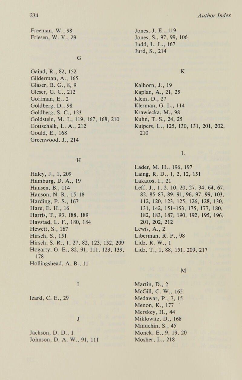 234 Author Index Freeman, W., 98 Friesen, W. V., 29 G Gaind, R., 82, 152 Gilderman, A., 165 Glaser, В. G., 8, 9 Gleser, G. С., 212 Goffman, E., 2 Goldberg, D., 98 Goldberg, S. е., 123 Goldstein, M. J., 119, 167, 168, 210 Gottschalk, L. A., 212 Gould, E., 168 Greenwood, J., 214 H Haley, J., 1, 209 Hamburg, D. A., 19 Hansen, В., 114 Hanson, N. R., 15-18 Harding, P. S., 167 Hare, E. H., 16 Harris, T., 93, 188, 189 Havstad, L. F., 180, 184 Hewett, S., 167 Hirsch, S., 151 Hirsch, S. R., 1, 27, 82, 123, 152, 209 Hogarty, G. E., 82, 91, 111, 123, 139, 178 Hollingshead, A. В., 11 i Izard, с. е., 29 J Jackson, D. D., 1 Johnson, D. A. W., 91, 111 Jones, J. E., 119 Jones, S., 97, 99, 106 Judd, L. L., 167 Jurd, S., 214 К Kalhorn, J., 19 Kaplan, A., 21, 25 Klein, D., 27 Klerman, G. L., 114 Krawiecka, M., 98 Kuhn, T. S., 24, 25 Kuipers, L., 125, 130, 131, 201, 202, 210 L Lader, M. H., 196, 197 Laing, R. D., 1, 2, 12, 151 Lakatos, L, 21 Leff, J., 1, 2, 10, 20, 27, 34, 64, 67, 82, 85-87, 89, 91, 96, 97, 99, 103, 112, 120, 123, 125, 126, 128, 130, 131, 142, 151-153, 175, 177, 180, 182, 183, 187, 190, 192, 195, 196, 201, 202, 212 Lewis, A., 2 Liberman, R. P., 98 Lidz, R. W., 1 Lidz, T., 1, 88, 151, 209, 217 M Martin, D., 2 McGill, C. W., 165 Medawar, P., 7, 15 Menon, K., 177 Merskey, H., 44 Miklowitz, D., 168 Minuchin, S., 45 Monck, E., 9, 19, 20 Mosher, L., 218