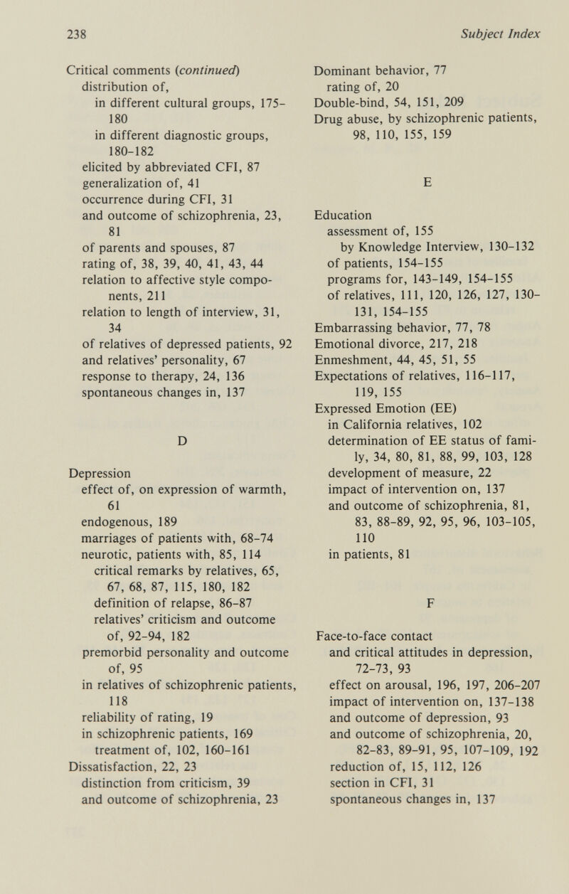 238 Subject Index Critical comments {continued) distribution of, in different cultural groups, 175- 180 in different diagnostic groups, 180-182 elicited by abbreviated CFI, 87 generalization of, 41 occurrence during CFI, 31 and outcome of schizophrenia, 23, 81 of parents and spouses, 87 rating of, 38, 39, 40, 41, 43, 44 relation to affective style compo¬ nents, 211 relation to length of interview, 31, 34 of relatives of depressed patients, 92 and relatives' personality, 67 response to therapy, 24, 136 spontaneous changes in, 137 D Depression effect of, on expression of warmth, 61 endogenous, 189 marriages of patients with, 68-74 neurotic, patients with, 85, 114 critical remarks by relatives, 65, 67, 68, 87, 115, 180, 182 definition of relapse, 86-87 relatives' criticism and outcome of, 92-94, 182 premorbid personality and outcome of, 95 in relatives of schizophrenic patients, 118 reliability of rating, 19 in schizophrenic patients, 169 treatment of, 102, 160-161 Dissatisfaction, 22, 23 distinction from criticism, 39 and outcome of schizophrenia, 23 Dominant behavior, 77 rating of, 20 Double-bind, 54, 151, 209 Drug abuse, by schizophrenic patients, 98, 110, 155, 159 E Education assessment of, 155 by Knowledge Interview, 130-132 of patients, 154-155 programs for, 143-149, 154-155 of relatives, 111, 120, 126, 127, 130- 131, 154-155 Embarrassing behavior, 77, 78 Emotional divorce, 217, 218 Enmeshment, 44, 45, 51, 55 Expectations of relatives, 116-117, 119, 155 Expressed Emotion (EE) in California relatives, 102 determination of EE status of fami¬ ly, 34, 80, 81, 88, 99, 103, 128 development of measure, 22 impact of intervention on, 137 and outcome of schizophrenia, 81, 83, 88-89, 92, 95, 96, 103-105, 110 in patients, 81 F Face-to-face contact and critical attitudes in depression, 72-73, 93 effect on arousal, 196, 197, 206-207 impact of intervention on, 137-138 and outcome of depression, 93 and outcome of schizophrenia, 20, 82-83, 89-91, 95, 107-109, 192 reduction of, 15, 112, 126 section in CFI, 31 spontaneous changes in, 137