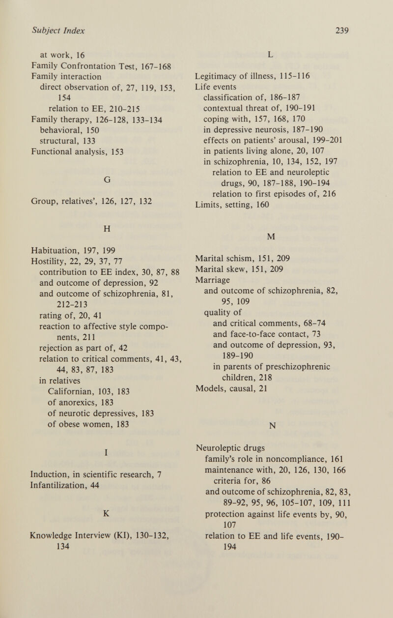 Subject Index 239 at work, 16 Family Confrontation Test, 167-168 Family interaction direct observation of, 27, 119, 153, 154 relation to EE, 210-215 Family therapy, 126-128, 133-134 behavioral, 150 structural, 133 Functional analysis, 153 G Group, relatives', 126, 127, 132 H Habituation, 197, 199 Hostility, 22, 29, 37, 77 contribution to EE index, 30, 87, 88 and outcome of depression, 92 and outcome of schizophrenia, 81, 212-213 rating of, 20, 41 reaction to affective style compo¬ nents, 211 rejection as part of, 42 relation to critical comments, 41, 43, 44, 83, 87, 183 in relatives Cahfornian, 103, 183 of anorexics, 183 of neurotic depressives, 183 of obese women, 183 I Induction, in scientific research, 7 Infantilization, 44 К Knowledge Interview (KI), 130-132, 134 L Legitimacy of illness, 115-116 Life events classification of, 186-187 contextual threat of, 190-191 coping with, 157, 168, 170 in depressive neurosis, 187-190 effects on patients' arousal, 199-201 in patients Hving alone, 20, 107 in schizophrenia, 10, 134, 152, 197 relation to EE and neuroleptic drugs, 90, 187-188, 190-194 relation to first episodes of, 216 Limits, setting, 160 M Marital schism, 151, 209 Marital skew, 151, 209 Marriage and outcome of schizophrenia, 82, 95, 109 quality of and critical comments, 68-74 and face-to-face contact, 73 and outcome of depression, 93, 189-190 in parents of preschizophrenic children, 218 Models, causal, 21 N Neuroleptic drugs family's role in noncompliance, 161 maintenance with, 20, 126, 130, 166 criteria for, 86 and outcome of schizophrenia, 82, 83, 89-92, 95, 96, 105-107, 109, 111 protection against life events by, 90, 107 relation to EE and life events, 190- 194