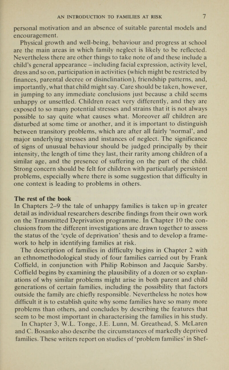 AN INTRODUCTION TO FAMILIES AT RISK 7 personal motivation and an absence of suitable parental models and encouragement. Physical growth and well-being, behaviour and progress at school are the main areas in which family neglect is likely to be reflected. Nevertheless there are other things to take note of and these include a child's general appearance - including facial expression, activity level, dress and so on, participation in activities (which might be restricted by finances, parental decree or disinclination), friendship patterns, and, importantly, what that child might say. Care should be taken, however, in jumping to any immediate conclusions just because a child seems unhappy or unsettled. Children react very differently, and they are exposed to so many potential stresses and strains that it is not always possible to say quite what causes what. Moreover all children are disturbed at some time or another, and it is important to distinguish between transitory problems, which are after all fairly 'normal', and major underlying stresses and instances of neglect. The significance of signs of unusual behaviour should be judged principally by their intensity, the length of time they last, their rarity among children of a similar age, and the presence of suffering on the part of the child. Strong concern should be felt for children with particularly persistent problems, especially where there is some suggestion that difficulty in one context is leading to problems in others. The rest of the book In Chapters 2-9 the tale of unhappy families is taken up in greater detail as individual researchers describe findings from their own work on the Transmitted Deprivation programme. In Chapter 10 the con¬ clusions from the different investigations are drawn together to assess the status of the 'cycle of deprivation' thesis and to develop a frame¬ work to help in identifying families at risk. The description of families in difficulty begins in Chapter 2 with an ethnomethodological study of four families carried out by Frank Coffield, in conjunction with Philip Robinson and Jacquie Sarsby. Coffield begins by examining the plausibility of a dozen or so explan¬ ations of why similar problems might arise in both parent and child generations of certain families, including the possibility that factors outside the family are chiefly responsible. Nevertheless he notes how difficult it is to establish quite why some families have so many more problems than others, and concludes by describing the features that seem to be most important in characterising the families in his study. In Chapter 3, W.L. Tonge, J.E. Lunn, M. Greathead, S. McLaren and C. Bosanko also describe the circumstances of markedly deprived families. These writers report on studies of 'problem families' in Shef-